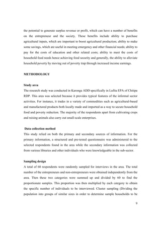 the potential to generate surplus revenue or profit, which can have a number of benefits 
on the entrepreneur and the society. These benefits include ability to purchase 
agricultural inputs, which are important to boost agricultural production; ability to make 
some savings, which are useful in meeting emergency and other financial needs; ability to 
pay for the costs of education and other related costs; ability to meet the costs of 
household food needs hence achieving food security and generally, the ability to alleviate 
household poverty by moving out of poverty trap through increased income earnings. 
9 
METHODOLOGY 
Study area 
The research study was conducted in Karonga ADD specifically in Lufita EPA of Chitipa 
RDP. This area was selected because it provides typical features of the informal sector 
activities. For instance, it trades in a variety of commodities such as agricultural-based 
and manufactured products both locally made and imported as a way to secure household 
food and poverty reduction. The majority of the respondents apart from cultivating crops 
and raising animals also carry out small-scale enterprises. 
Data collection method 
This study relied on both the primary and secondary sources of information. For the 
primary information, a structured and pre-tested questionnaire was administered to the 
selected respondents found in the area while the secondary information was collected 
from various libraries and other individuals who were knowledgeable in the sub-sector. 
Sampling design 
A total of 60 respondents were randomly sampled for interviews in the area. The total 
number of the entrepreneurs and non-entrepreneurs were obtained independently from the 
area. Then these two categories were summed up and divided by 60 to find the 
proportionate samples. This proportion was then multiplied by each category to obtain 
the specific number of individuals to be interviewed. Cluster sampling (Dividing the 
population into groups of similar sizes in order to determine sample households to be 
 
