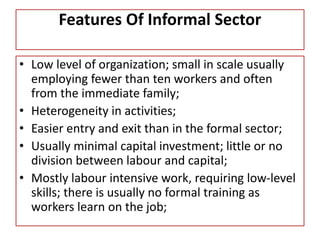 Features Of Informal Sector
• Low level of organization; small in scale usually
employing fewer than ten workers and often
from the immediate family;
• Heterogeneity in activities;
• Easier entry and exit than in the formal sector;
• Usually minimal capital investment; little or no
division between labour and capital;
• Mostly labour intensive work, requiring low-level
skills; there is usually no formal training as
workers learn on the job;
 