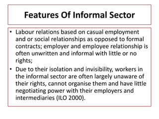 Features Of Informal Sector
• Labour relations based on casual employment
and or social relationships as opposed to formal
contracts; employer and employee relationship is
often unwritten and informal with little or no
rights;
• Due to their isolation and invisibility, workers in
the informal sector are often largely unaware of
their rights, cannot organise them and have little
negotiating power with their employers and
intermediaries (ILO 2000).
 