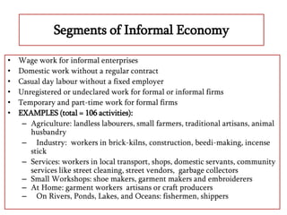 Segments of Informal Economy
• Wage work for informal enterprises
• Domestic work without a regular contract
• Casual day labour without a fixed employer
• Unregistered or undeclared work for formal or informal firms
• Temporary and part-time work for formal firms
• EXAMPLES (total = 106 activities):
– Agriculture: landless labourers, small farmers, traditional artisans, animal
husbandry
– Industry: workers in brick-kilns, construction, beedi-making, incense
stick
– Services: workers in local transport, shops, domestic servants, community
services like street cleaning, street vendors, garbage collectors
– Small Workshops: shoe makers, garment makers and embroiderers
– At Home: garment workers artisans or craft producers
– On Rivers, Ponds, Lakes, and Oceans: fishermen, shippers
 