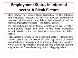 • Most labour has moved from agriculture to the informal
non-agricultural sector and this has boosted productivity.
However, at the same time, labour has moved out of the
highest-productivity sector – the formal sector.
• The proportionate fall in formal employment was greatest
in the public sector and, even in the most productive
formal private sector, the share of employment has fallen
slightly
• High capital intensity in the organised sector – despite low
labour costs – and an extraordinarily large share of overall
manufacturing employment in micro-enterprises, most of
which are in the informal sector are the potential reasons
why industrial /manufacturing sector is lagging behind.
Employment Status in Informal
sector-A Bleak Picture
 