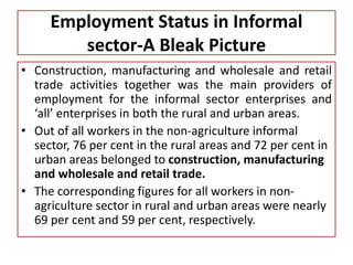 Employment Status in Informal
sector-A Bleak Picture
• Construction, manufacturing and wholesale and retail
trade activities together was the main providers of
employment for the informal sector enterprises and
‘all’ enterprises in both the rural and urban areas.
• Out of all workers in the non-agriculture informal
sector, 76 per cent in the rural areas and 72 per cent in
urban areas belonged to construction, manufacturing
and wholesale and retail trade.
• The corresponding figures for all workers in non-
agriculture sector in rural and urban areas were nearly
69 per cent and 59 per cent, respectively.
 