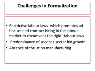 Challenges In Formalization
• Restrictive labour laws- which promotes ad -
hocism and contract hiring in the labour
market to circumvent the rigid labour laws.
• Predominance of services-sector led growth
• Absence of thrust on manufacturing
 