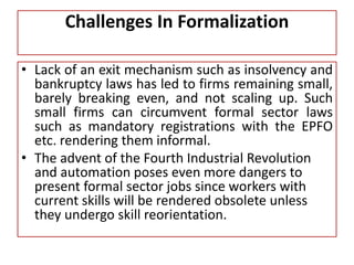 Challenges In Formalization
• Lack of an exit mechanism such as insolvency and
bankruptcy laws has led to firms remaining small,
barely breaking even, and not scaling up. Such
small firms can circumvent formal sector laws
such as mandatory registrations with the EPFO
etc. rendering them informal.
• The advent of the Fourth Industrial Revolution
and automation poses even more dangers to
present formal sector jobs since workers with
current skills will be rendered obsolete unless
they undergo skill reorientation.
 