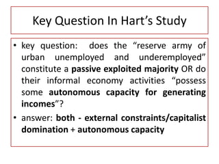 Key Question In Hart’s Study
• key question: does the “reserve army of
urban unemployed and underemployed”
constitute a passive exploited majority OR do
their informal economy activities “possess
some autonomous capacity for generating
incomes”?
• answer: both - external constraints/capitalist
domination + autonomous capacity
 