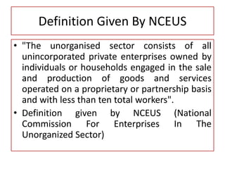 Definition Given By NCEUS
• "The unorganised sector consists of all
unincorporated private enterprises owned by
individuals or households engaged in the sale
and production of goods and services
operated on a proprietary or partnership basis
and with less than ten total workers".
• Definition given by NCEUS (National
Commission For Enterprises In The
Unorganized Sector)
 