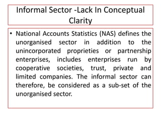 Informal Sector -Lack In Conceptual
Clarity
• National Accounts Statistics (NAS) defines the
unorganised sector in addition to the
unincorporated proprieties or partnership
enterprises, includes enterprises run by
cooperative societies, trust, private and
limited companies. The informal sector can
therefore, be considered as a sub-set of the
unorganised sector.
 