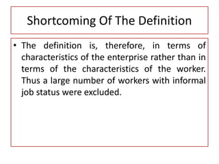 Shortcoming Of The Definition
• The definition is, therefore, in terms of
characteristics of the enterprise rather than in
terms of the characteristics of the worker.
Thus a large number of workers with informal
job status were excluded.
 