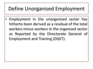 Define Unorganised Employment
• Employment in the unorganised sector has
hitherto been derived as a residual of the total
workers minus workers in the organised sector
as Reported by the Directorate General of
Employment and Training (DGET).
 