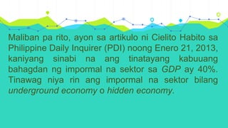 Maliban pa rito, ayon sa artikulo ni Cielito Habito sa
Philippine Daily Inquirer (PDI) noong Enero 21, 2013,
kaniyang sinabi na ang tinatayang kabuuang
bahagdan ng impormal na sektor sa GDP ay 40%.
Tinawag niya rin ang impormal na sektor bilang
underground economy o hidden economy.
 