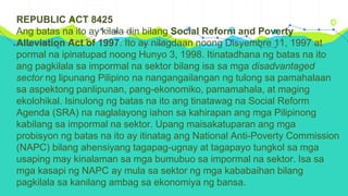 REPUBLIC ACT 8425
Ang batas na ito ay kilala din bilang Social Reform and Poverty
Alleviation Act of 1997. Ito ay nilagdaan noong Disyembre 11, 1997 at
pormal na ipinatupad noong Hunyo 3, 1998. Itinatadhana ng batas na ito
ang pagkilala sa impormal na sektor bilang isa sa mga disadvantaged
sector ng lipunang Pilipino na nangangailangan ng tulong sa pamahalaan
sa aspektong panlipunan, pang-ekonomiko, pamamahala, at maging
ekolohikal. Isinulong ng batas na ito ang tinatawag na Social Reform
Agenda (SRA) na naglalayong iahon sa kahirapan ang mga Pilipinong
kabilang sa impormal na sektor. Upang maisakatuparan ang mga
probisyon ng batas na ito ay itinatag ang National Anti-Poverty Commission
(NAPC) bilang ahensiyang tagapag-ugnay at tagapayo tungkol sa mga
usaping may kinalaman sa mga bumubuo sa impormal na sektor. Isa sa
mga kasapi ng NAPC ay mula sa sektor ng mga kababaihan bilang
pagkilala sa kanilang ambag sa ekonomiya ng bansa.
 