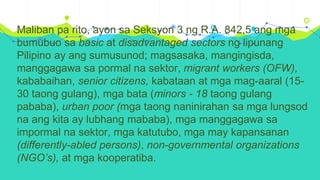 Maliban pa rito, ayon sa Seksyon 3 ng R.A. 842,5 ang mga
bumubuo sa basic at disadvantaged sectors ng lipunang
Pilipino ay ang sumusunod; magsasaka, mangingisda,
manggagawa sa pormal na sektor, migrant workers (OFW),
kababaihan, senior citizens, kabataan at mga mag-aaral (15-
30 taong gulang), mga bata (minors - 18 taong gulang
pababa), urban poor (mga taong naninirahan sa mga lungsod
na ang kita ay lubhang mababa), mga manggagawa sa
impormal na sektor, mga katutubo, mga may kapansanan
(differently-abled persons), non-governmental organizations
(NGO’s), at mga kooperatiba.
 