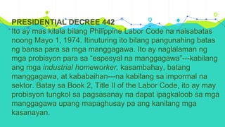 PRESIDENTIAL DECREE 442
Ito ay mas kilala bilang Philippine Labor Code na naisabatas
noong Mayo 1, 1974. Itinuturing ito bilang pangunahing batas
ng bansa para sa mga manggagawa. Ito ay naglalaman ng
mga probisyon para sa “espesyal na manggagawa”---kabilang
ang mga industrial homeworker, kasambahay, batang
manggagawa, at kababaihan---na kabilang sa impormal na
sektor. Batay sa Book 2, Title II of the Labor Code, ito ay may
probisyon tungkol sa pagsasanay na dapat ipagkaloob sa mga
manggagawa upang mapaghusay pa ang kanilang mga
kasanayan.
 