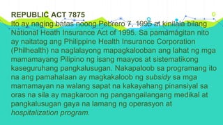 REPUBLIC ACT 7875
Ito ay naging batas noong Pebrero 7, 1995 at kinilala bilang
National Heath Insurance Act of 1995. Sa pamamagitan nito
ay naitatag ang Philippine Health Insurance Corporation
(Philhealth) na naglalayong mapagkalooban ang lahat ng mga
mamamayang Pilipino ng isang maayos at sistematikong
kaseguruhang pangkalusugan. Nakapaloob sa programang ito
na ang pamahalaan ay magkakaloob ng subsidy sa mga
mamamayan na walang sapat na kakayahang pinansiyal sa
oras na sila ay magkaroon ng pangangailangang medikal at
pangkalusugan gaya na lamang ng operasyon at
hospitalization program.
 
