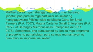 Maliban pa sa mga nabanggit na batas, may iba pang
ipinatutupad para sa mga partikular na sektor ng
manggagawang Pilipino tulad ng Magna Carta for Small
Farmers (R.A. 7607), Magna Carta for Small Enterprises (R.A.
6977), at Barangay Microbusiness Enterprises Act (R.A.
9178). Samantala, ang sumusunod ay ilan sa mga programa
at proyekto ng pamahalaan para sa mga mamamayan na
bumubuo sa impormal na sektor:
 
