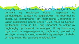 Kaugnay nito, ang International Labor Organization (ILO) ay
gumawa ng resolusyon upang magkaroon ng
pandaigdigang batayan sa paglalarawan ng impormal na
sektor. Sa isinagawang 15th International Conference of
Labor Statisticians noong Enero 19-28, 1993 sa Geneva,
Switzerland, ayon sa ILO, ang impormal na sektor ay
nagtataglay ng malawak na katangian. Ito ay binubuo ng
mga yunit na nagsasagawa ng pagbuo ng produkto at
serbisyo na may layuning makalikha ng empleyo o trabaho
at magdulot ng kita sa taong lumalahok dito.
 