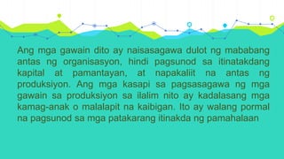 Ang mga gawain dito ay naisasagawa dulot ng mababang
antas ng organisasyon, hindi pagsunod sa itinatakdang
kapital at pamantayan, at napakaliit na antas ng
produksiyon. Ang mga kasapi sa pagsasagawa ng mga
gawain sa produksiyon sa ilalim nito ay kadalasang mga
kamag-anak o malalapit na kaibigan. Ito ay walang pormal
na pagsunod sa mga patakarang itinakda ng pamahalaan
 