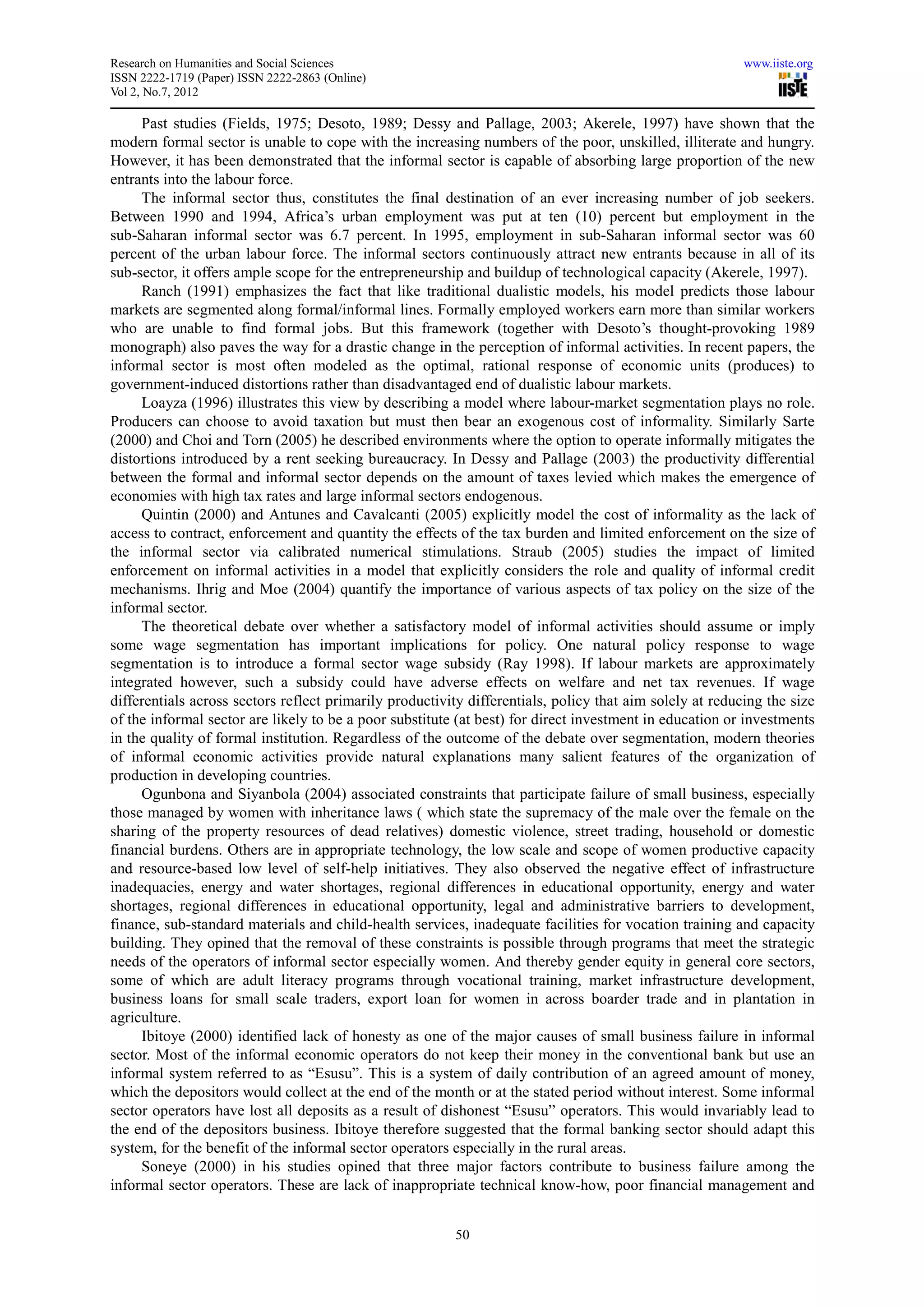 Research on Humanities and Social Sciences                                                                www.iiste.org
ISSN 2222-1719 (Paper) ISSN 2222-2863 (Online)
Vol 2, No.7, 2012

     Past studies (Fields, 1975; Desoto, 1989; Dessy and Pallage, 2003; Akerele, 1997) have shown that the
modern formal sector is unable to cope with the increasing numbers of the poor, unskilled, illiterate and hungry.
However, it has been demonstrated that the informal sector is capable of absorbing large proportion of the new
entrants into the labour force.
     The informal sector thus, constitutes the final destination of an ever increasing number of job seekers.
Between 1990 and 1994, Africa’s urban employment was put at ten (10) percent but employment in the
sub-Saharan informal sector was 6.7 percent. In 1995, employment in sub-Saharan informal sector was 60
percent of the urban labour force. The informal sectors continuously attract new entrants because in all of its
sub-sector, it offers ample scope for the entrepreneurship and buildup of technological capacity (Akerele, 1997).
     Ranch (1991) emphasizes the fact that like traditional dualistic models, his model predicts those labour
markets are segmented along formal/informal lines. Formally employed workers earn more than similar workers
who are unable to find formal jobs. But this framework (together with Desoto’s thought-provoking 1989
monograph) also paves the way for a drastic change in the perception of informal activities. In recent papers, the
informal sector is most often modeled as the optimal, rational response of economic units (produces) to
government-induced distortions rather than disadvantaged end of dualistic labour markets.
     Loayza (1996) illustrates this view by describing a model where labour-market segmentation plays no role.
Producers can choose to avoid taxation but must then bear an exogenous cost of informality. Similarly Sarte
(2000) and Choi and Torn (2005) he described environments where the option to operate informally mitigates the
distortions introduced by a rent seeking bureaucracy. In Dessy and Pallage (2003) the productivity differential
between the formal and informal sector depends on the amount of taxes levied which makes the emergence of
economies with high tax rates and large informal sectors endogenous.
     Quintin (2000) and Antunes and Cavalcanti (2005) explicitly model the cost of informality as the lack of
access to contract, enforcement and quantity the effects of the tax burden and limited enforcement on the size of
the informal sector via calibrated numerical stimulations. Straub (2005) studies the impact of limited
enforcement on informal activities in a model that explicitly considers the role and quality of informal credit
mechanisms. Ihrig and Moe (2004) quantify the importance of various aspects of tax policy on the size of the
informal sector.
     The theoretical debate over whether a satisfactory model of informal activities should assume or imply
some wage segmentation has important implications for policy. One natural policy response to wage
segmentation is to introduce a formal sector wage subsidy (Ray 1998). If labour markets are approximately
integrated however, such a subsidy could have adverse effects on welfare and net tax revenues. If wage
differentials across sectors reflect primarily productivity differentials, policy that aim solely at reducing the size
of the informal sector are likely to be a poor substitute (at best) for direct investment in education or investments
in the quality of formal institution. Regardless of the outcome of the debate over segmentation, modern theories
of informal economic activities provide natural explanations many salient features of the organization of
production in developing countries.
     Ogunbona and Siyanbola (2004) associated constraints that participate failure of small business, especially
those managed by women with inheritance laws ( which state the supremacy of the male over the female on the
sharing of the property resources of dead relatives) domestic violence, street trading, household or domestic
financial burdens. Others are in appropriate technology, the low scale and scope of women productive capacity
and resource-based low level of self-help initiatives. They also observed the negative effect of infrastructure
inadequacies, energy and water shortages, regional differences in educational opportunity, energy and water
shortages, regional differences in educational opportunity, legal and administrative barriers to development,
finance, sub-standard materials and child-health services, inadequate facilities for vocation training and capacity
building. They opined that the removal of these constraints is possible through programs that meet the strategic
needs of the operators of informal sector especially women. And thereby gender equity in general core sectors,
some of which are adult literacy programs through vocational training, market infrastructure development,
business loans for small scale traders, export loan for women in across boarder trade and in plantation in
agriculture.
     Ibitoye (2000) identified lack of honesty as one of the major causes of small business failure in informal
sector. Most of the informal economic operators do not keep their money in the conventional bank but use an
informal system referred to as “Esusu”. This is a system of daily contribution of an agreed amount of money,
which the depositors would collect at the end of the month or at the stated period without interest. Some informal
sector operators have lost all deposits as a result of dishonest “Esusu” operators. This would invariably lead to
the end of the depositors business. Ibitoye therefore suggested that the formal banking sector should adapt this
system, for the benefit of the informal sector operators especially in the rural areas.
     Soneye (2000) in his studies opined that three major factors contribute to business failure among the
informal sector operators. These are lack of inappropriate technical know-how, poor financial management and


                                                         50
 