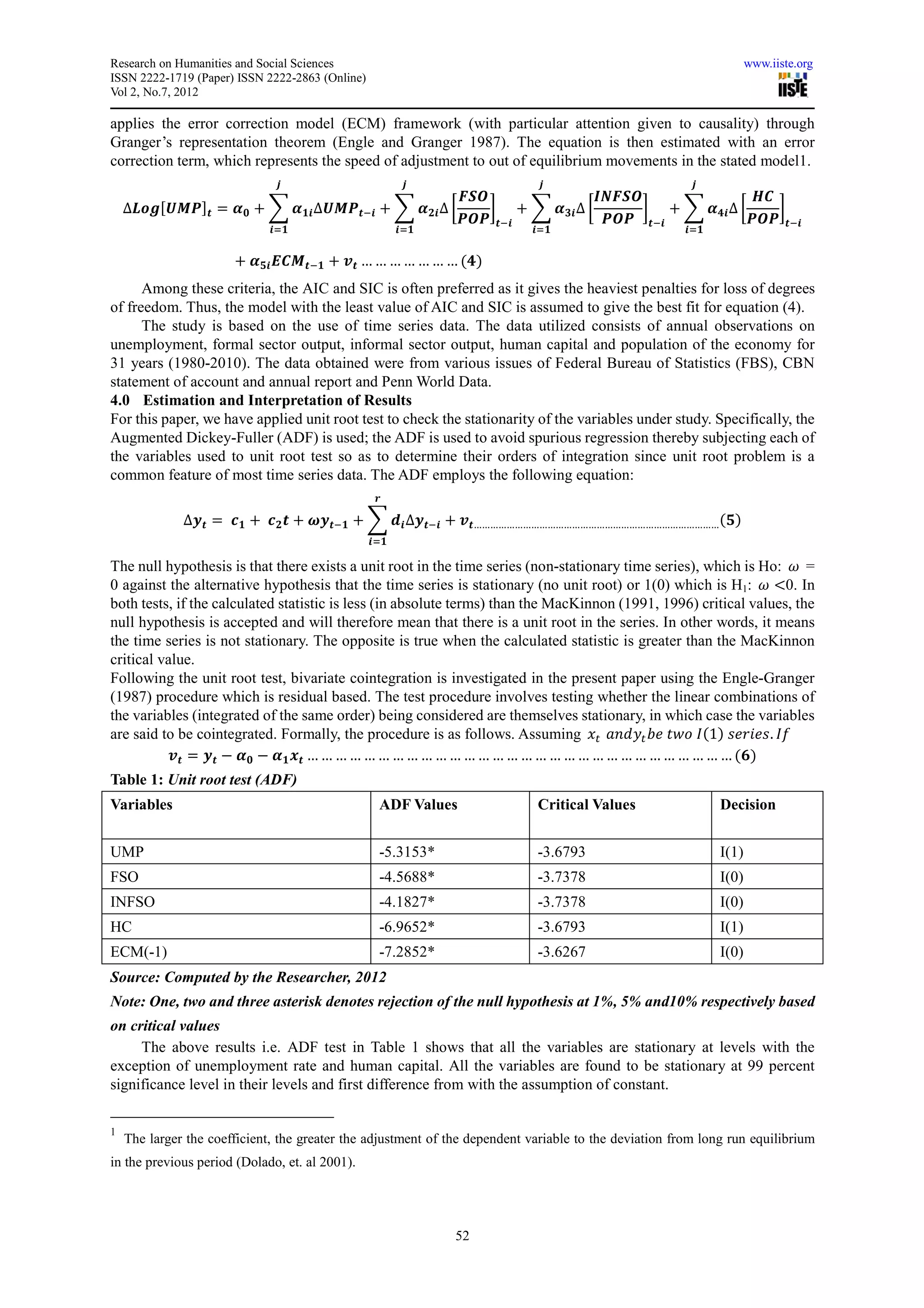 Research on Humanities and Social Sciences                                                                           www.iiste.org
ISSN 2222-1719 (Paper) ISSN 2222-2863 (Online)
Vol 2, No.7, 2012

applies the error correction model (ECM) framework (with particular attention given to causality) through
Granger’s representation theorem (Engle and Granger 1987). The equation is then estimated with an error
correction term, which represents the speed of adjustment to out of equilibrium movements in the stated model1.
                               ࢐                        ࢐                    ࢐                           ࢐
                                                ࡲࡿࡻ              ࡵࡺࡲࡿࡻ                ࡴ࡯
    ∆ࡸ࢕ࢍሾࢁࡹࡼሿ࢚ ൌ ࢻ૙ ൅ ෍ ࢻ૚࢏ ∆ࢁࡹࡼ࢚ି࢏ ൅ ෍ ࢻ૛࢏ ∆ ൤     ൨ ൅ ෍ ࢻ૜࢏ ∆ ൤      ൨ ൅ ෍ ࢻ૝࢏ ∆ ൤     ൨
                                                ࡼࡻࡼ ࢚ି࢏           ࡼࡻࡼ ࢚ି࢏            ࡼࡻࡼ ࢚ି࢏
                             ࢏ୀ૚                       ࢏ୀ૚                  ࢏ୀ૚                        ࢏ୀ૚


                       ൅ ࢻ૞࢏ ࡱ࡯ࡹ࢚ି૚ ൅ ࢚࢜ … … … … … … … ሺ૝ሻ
      Among these criteria, the AIC and SIC is often preferred as it gives the heaviest penalties for loss of degrees
of freedom. Thus, the model with the least value of AIC and SIC is assumed to give the best fit for equation (4).
      The study is based on the use of time series data. The data utilized consists of annual observations on
unemployment, formal sector output, informal sector output, human capital and population of the economy for
31 years (1980-2010). The data obtained were from various issues of Federal Bureau of Statistics (FBS), CBN
statement of account and annual report and Penn World Data.
4.0 Estimation and Interpretation of Results
For this paper, we have applied unit root test to check the stationarity of the variables under study. Specifically, the
Augmented Dickey-Fuller (ADF) is used; the ADF is used to avoid spurious regression thereby subjecting each of
the variables used to unit root test so as to determine their orders of integration since unit root problem is a
common feature of most time series data. The ADF employs the following equation:
                                                  ࢘

              ∆࢚࢟ ൌ 	 ࢉ૚ ൅ 	 ࢉ૛ ࢚ ൅ ࣓࢚࢟ି૚ ൅ ෍ ࢊ࢏ ∆࢚࢟ି࢏ ൅ ࢚࢜……………………………………………………………………………… ሺ૞ሻ
                                                 ࢏ୀ૚

The null hypothesis is that there exists a unit root in the time series (non-stationary time series), which is Ho: ߱ =
0 against the alternative hypothesis that the time series is stationary (no unit root) or 1(0) which is H1: ߱ ൏0. In
both tests, if the calculated statistic is less (in absolute terms) than the MacKinnon (1991, 1996) critical values, the
null hypothesis is accepted and will therefore mean that there is a unit root in the series. In other words, it means
the time series is not stationary. The opposite is true when the calculated statistic is greater than the MacKinnon
critical value.
Following the unit root test, bivariate cointegration is investigated in the present paper using the Engle-Granger
(1987) procedure which is residual based. The test procedure involves testing whether the linear combinations of
the variables (integrated of the same order) being considered are themselves stationary, in which case the variables
are said to be cointegrated. Formally, the procedure is as follows. Assuming ‫ݔ‬௧		 ܽ݊݀‫ݕ‬௧ ܾ݁	‫ܫ	݋ݓݐ‬ሺ1ሻ	‫݂ܫ .ݏ݁݅ݎ݁ݏ‬
          ࢚࢜ ൌ ࢚࢟ െ ࢻ૙ െ ࢻ૚ ࢚࢞ … … … … … … … … … … … … … … … … … … … … … … … … … … … … … … ሺ૟ሻ
Table 1: Unit root test (ADF)
Variables                                         ADF Values                 Critical Values                  Decision


UMP                                               -5.3153*                   -3.6793                          I(1)
FSO                                               -4.5688*                   -3.7378                          I(0)
INFSO                                             -4.1827*                   -3.7378                          I(0)
HC                                                -6.9652*                   -3.6793                          I(1)
ECM(-1)                                           -7.2852*                   -3.6267                          I(0)
Source: Computed by the Researcher, 2012
Note: One, two and three asterisk denotes rejection of the null hypothesis at 1%, 5% and10% respectively based
on critical values
     The above results i.e. ADF test in Table 1 shows that all the variables are stationary at levels with the
exception of unemployment rate and human capital. All the variables are found to be stationary at 99 percent
significance level in their levels and first difference from with the assumption of constant.

1
    The larger the coefficient, the greater the adjustment of the dependent variable to the deviation from long run equilibrium
in the previous period (Dolado, et. al 2001).




                                                               52
 