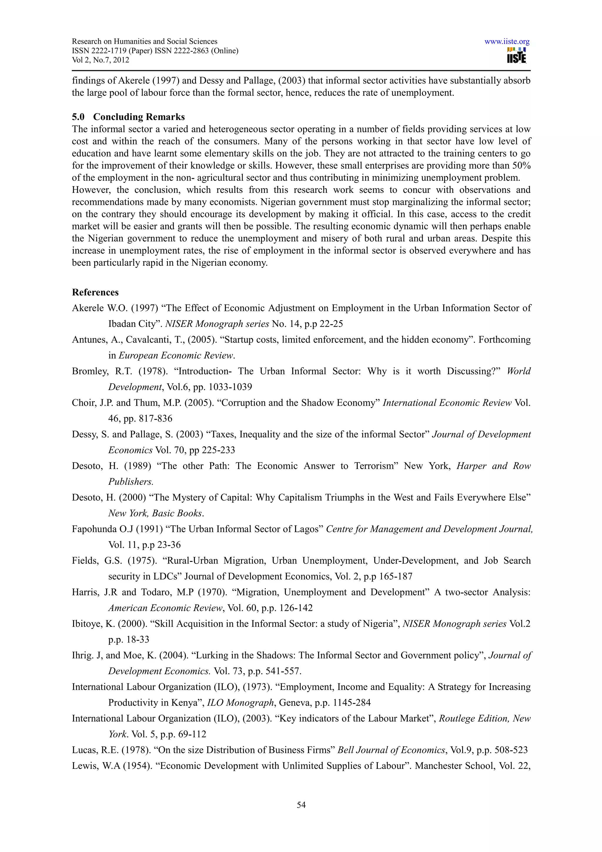 Research on Humanities and Social Sciences                                                            www.iiste.org
ISSN 2222-1719 (Paper) ISSN 2222-2863 (Online)
Vol 2, No.7, 2012

findings of Akerele (1997) and Dessy and Pallage, (2003) that informal sector activities have substantially absorb
the large pool of labour force than the formal sector, hence, reduces the rate of unemployment.

5.0 Concluding Remarks
The informal sector a varied and heterogeneous sector operating in a number of fields providing services at low
cost and within the reach of the consumers. Many of the persons working in that sector have low level of
education and have learnt some elementary skills on the job. They are not attracted to the training centers to go
for the improvement of their knowledge or skills. However, these small enterprises are providing more than 50%
of the employment in the non- agricultural sector and thus contributing in minimizing unemployment problem.
However, the conclusion, which results from this research work seems to concur with observations and
recommendations made by many economists. Nigerian government must stop marginalizing the informal sector;
on the contrary they should encourage its development by making it official. In this case, access to the credit
market will be easier and grants will then be possible. The resulting economic dynamic will then perhaps enable
the Nigerian government to reduce the unemployment and misery of both rural and urban areas. Despite this
increase in unemployment rates, the rise of employment in the informal sector is observed everywhere and has
been particularly rapid in the Nigerian economy.

References
Akerele W.O. (1997) “The Effect of Economic Adjustment on Employment in the Urban Information Sector of
          Ibadan City”. NISER Monograph series No. 14, p.p 22-25
Antunes, A., Cavalcanti, T., (2005). “Startup costs, limited enforcement, and the hidden economy”. Forthcoming
          in European Economic Review.
Bromley, R.T. (1978). “Introduction- The Urban Informal Sector: Why is it worth Discussing?” World
          Development, Vol.6, pp. 1033-1039
Choir, J.P. and Thum, M.P. (2005). “Corruption and the Shadow Economy” International Economic Review Vol.
          46, pp. 817-836
Dessy, S. and Pallage, S. (2003) “Taxes, Inequality and the size of the informal Sector” Journal of Development
          Economics Vol. 70, pp 225-233
Desoto, H. (1989) “The other Path: The Economic Answer to Terrorism” New York, Harper and Row
          Publishers.
Desoto, H. (2000) “The Mystery of Capital: Why Capitalism Triumphs in the West and Fails Everywhere Else”
          New York, Basic Books.
Fapohunda O.J (1991) “The Urban Informal Sector of Lagos” Centre for Management and Development Journal,
          Vol. 11, p.p 23-36
Fields, G.S. (1975). “Rural-Urban Migration, Urban Unemployment, Under-Development, and Job Search
          security in LDCs” Journal of Development Economics, Vol. 2, p.p 165-187
Harris, J.R and Todaro, M.P (1970). “Migration, Unemployment and Development” A two-sector Analysis:
          American Economic Review, Vol. 60, p.p. 126-142
Ibitoye, K. (2000). “Skill Acquisition in the Informal Sector: a study of Nigeria”, NISER Monograph series Vol.2
          p.p. 18-33
Ihrig. J, and Moe, K. (2004). “Lurking in the Shadows: The Informal Sector and Government policy”, Journal of
          Development Economics. Vol. 73, p.p. 541-557.
International Labour Organization (ILO), (1973). “Employment, Income and Equality: A Strategy for Increasing
          Productivity in Kenya”, ILO Monograph, Geneva, p.p. 1145-284
International Labour Organization (ILO), (2003). “Key indicators of the Labour Market”, Routlege Edition, New
          York. Vol. 5, p.p. 69-112
Lucas, R.E. (1978). “On the size Distribution of Business Firms” Bell Journal of Economics, Vol.9, p.p. 508-523
Lewis, W.A (1954). “Economic Development with Unlimited Supplies of Labour”. Manchester School, Vol. 22,


                                                       54
 