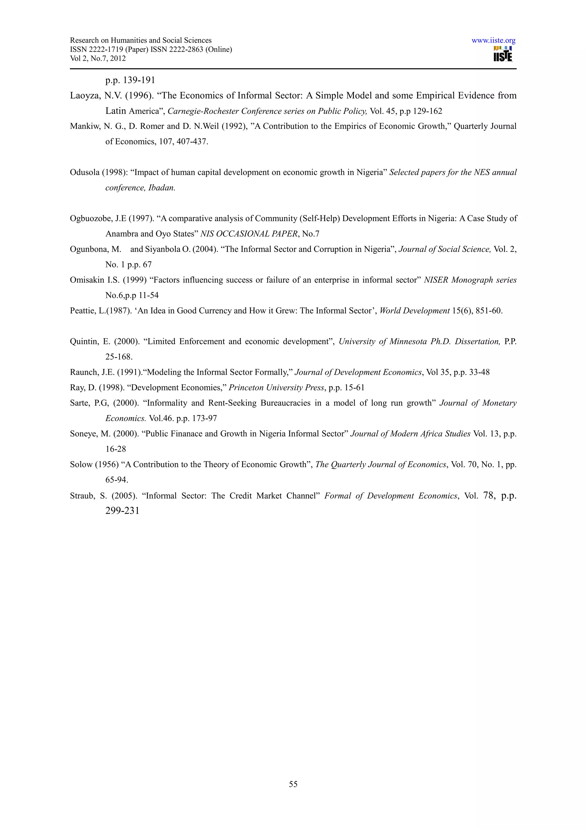 Research on Humanities and Social Sciences                                                                        www.iiste.org
ISSN 2222-1719 (Paper) ISSN 2222-2863 (Online)
Vol 2, No.7, 2012

          p.p. 139-191
Laoyza, N.V. (1996). “The Economics of Informal Sector: A Simple Model and some Empirical Evidence from
          Latin America”, Carnegie-Rochester Conference series on Public Policy, Vol. 45, p.p 129-162
Mankiw, N. G., D. Romer and D. N.Weil (1992), ”A Contribution to the Empirics of Economic Growth,” Quarterly Journal
          of Economics, 107, 407-437.


Odusola (1998): “Impact of human capital development on economic growth in Nigeria” Selected papers for the NES annual
          conference, Ibadan.


Ogbuozobe, J.E (1997). “A comparative analysis of Community (Self-Help) Development Efforts in Nigeria: A Case Study of
          Anambra and Oyo States” NIS OCCASIONAL PAPER, No.7
Ogunbona, M.       and Siyanbola O. (2004). “The Informal Sector and Corruption in Nigeria”, Journal of Social Science, Vol. 2,
          No. 1 p.p. 67
Omisakin I.S. (1999) “Factors influencing success or failure of an enterprise in informal sector” NISER Monograph series
          No.6,p.p 11-54
Peattie, L.(1987). ‘An Idea in Good Currency and How it Grew: The Informal Sector’, World Development 15(6), 851-60.


Quintin, E. (2000). “Limited Enforcement and economic development”, University of Minnesota Ph.D. Dissertation, P.P.
          25-168.
Raunch, J.E. (1991).“Modeling the Informal Sector Formally,” Journal of Development Economics, Vol 35, p.p. 33-48
Ray, D. (1998). “Development Economies,” Princeton University Press, p.p. 15-61
Sarte, P.G, (2000). “Informality and Rent-Seeking Bureaucracies in a model of long run growth” Journal of Monetary
          Economics. Vol.46. p.p. 173-97
Soneye, M. (2000). “Public Finanace and Growth in Nigeria Informal Sector” Journal of Modern Africa Studies Vol. 13, p.p.
          16-28
Solow (1956) “A Contribution to the Theory of Economic Growth”, The Quarterly Journal of Economics, Vol. 70, No. 1, pp.
          65-94.
Straub, S. (2005). “Informal Sector: The Credit Market Channel” Formal of Development Economics, Vol. 78, p.p.
          299-231




                                                               55
 