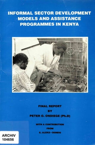 -INFORMAL SECTOR DEVELOPMENT
MODELS AND ASSISTANCE
PROGRAMMES IN KENYA
t
i
Cot
'P
ARCHIV
1.04656
FINAL REPORT
BY
PETER Q. O.NDIEGE -(Ph.©)
WITH A CONTRIBUTION
FROM
C. ALEKE--DONDO
I
In.
This report is presented as received by IDRC from project recipient(s). It has not been subjected to peer review or other review processes.
This work is used with the permission of Peter Ondiege.
© 1995, Peter Ondiege.
 