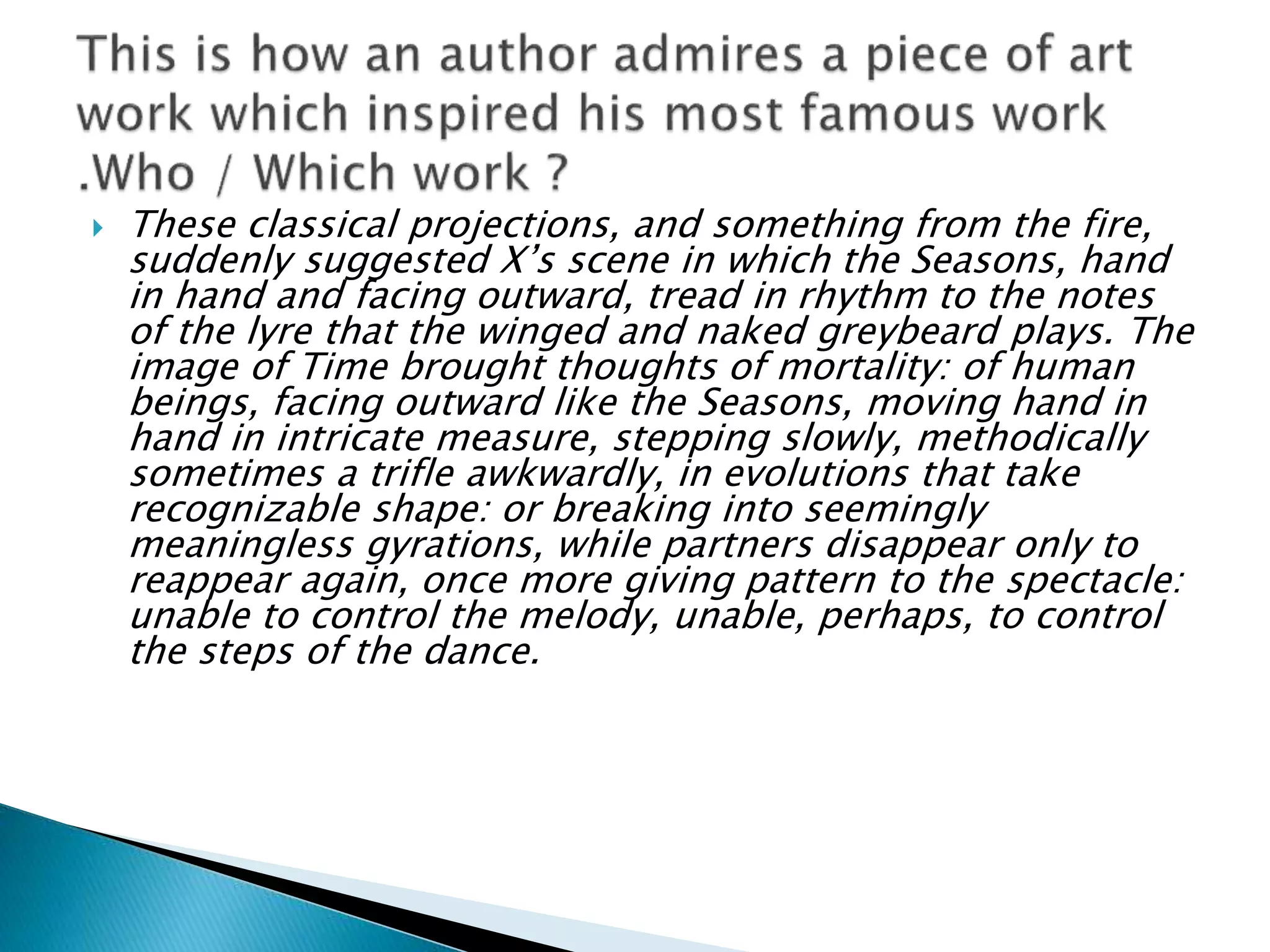  These classical projections, and something from the fire,
suddenly suggested X’s scene in which the Seasons, hand
in hand and facing outward, tread in rhythm to the notes
of the lyre that the winged and naked greybeard plays. The
image of Time brought thoughts of mortality: of human
beings, facing outward like the Seasons, moving hand in
hand in intricate measure, stepping slowly, methodically
sometimes a trifle awkwardly, in evolutions that take
recognizable shape: or breaking into seemingly
meaningless gyrations, while partners disappear only to
reappear again, once more giving pattern to the spectacle:
unable to control the melody, unable, perhaps, to control
the steps of the dance.
 