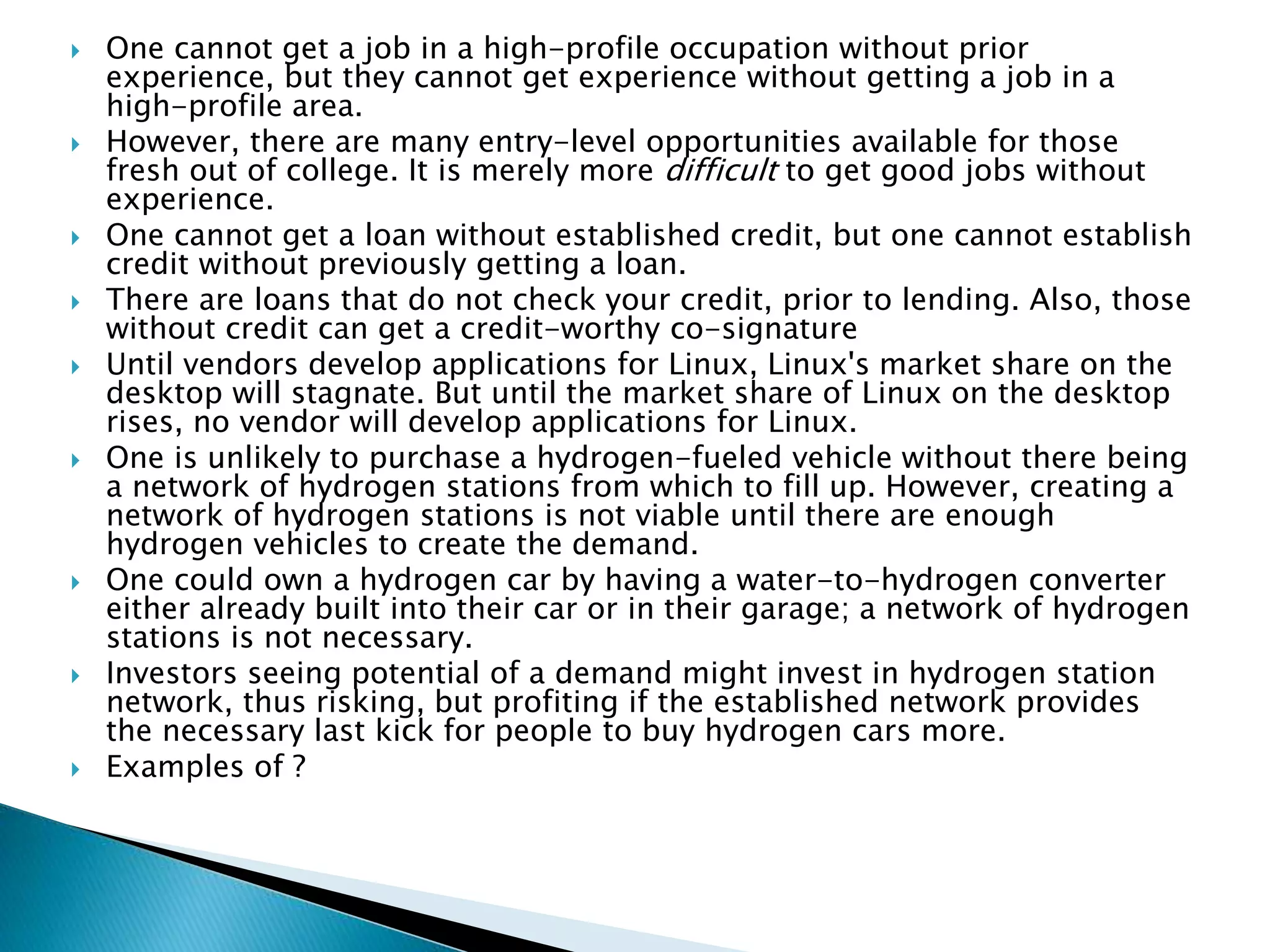  One cannot get a job in a high-profile occupation without prior
experience, but they cannot get experience without getting a job in a
high-profile area.
 However, there are many entry-level opportunities available for those
fresh out of college. It is merely more difficult to get good jobs without
experience.
 One cannot get a loan without established credit, but one cannot establish
credit without previously getting a loan.
 There are loans that do not check your credit, prior to lending. Also, those
without credit can get a credit-worthy co-signature
 Until vendors develop applications for Linux, Linux's market share on the
desktop will stagnate. But until the market share of Linux on the desktop
rises, no vendor will develop applications for Linux.
 One is unlikely to purchase a hydrogen-fueled vehicle without there being
a network of hydrogen stations from which to fill up. However, creating a
network of hydrogen stations is not viable until there are enough
hydrogen vehicles to create the demand.
 One could own a hydrogen car by having a water-to-hydrogen converter
either already built into their car or in their garage; a network of hydrogen
stations is not necessary.
 Investors seeing potential of a demand might invest in hydrogen station
network, thus risking, but profiting if the established network provides
the necessary last kick for people to buy hydrogen cars more.
 Examples of ?
 