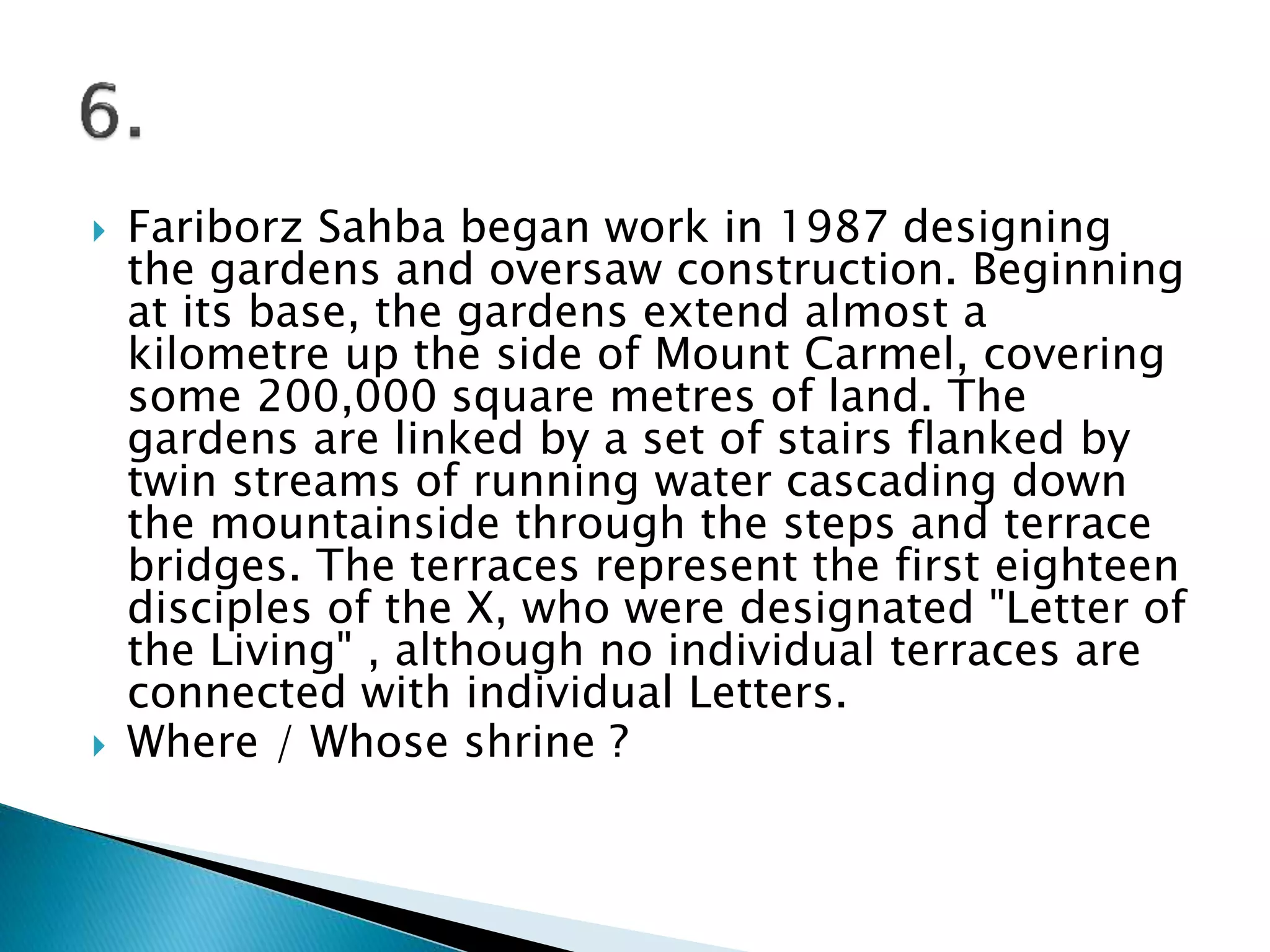  Fariborz Sahba began work in 1987 designing
the gardens and oversaw construction. Beginning
at its base, the gardens extend almost a
kilometre up the side of Mount Carmel, covering
some 200,000 square metres of land. The
gardens are linked by a set of stairs flanked by
twin streams of running water cascading down
the mountainside through the steps and terrace
bridges. The terraces represent the first eighteen
disciples of the X, who were designated "Letter of
the Living" , although no individual terraces are
connected with individual Letters.
 Where / Whose shrine ?
 