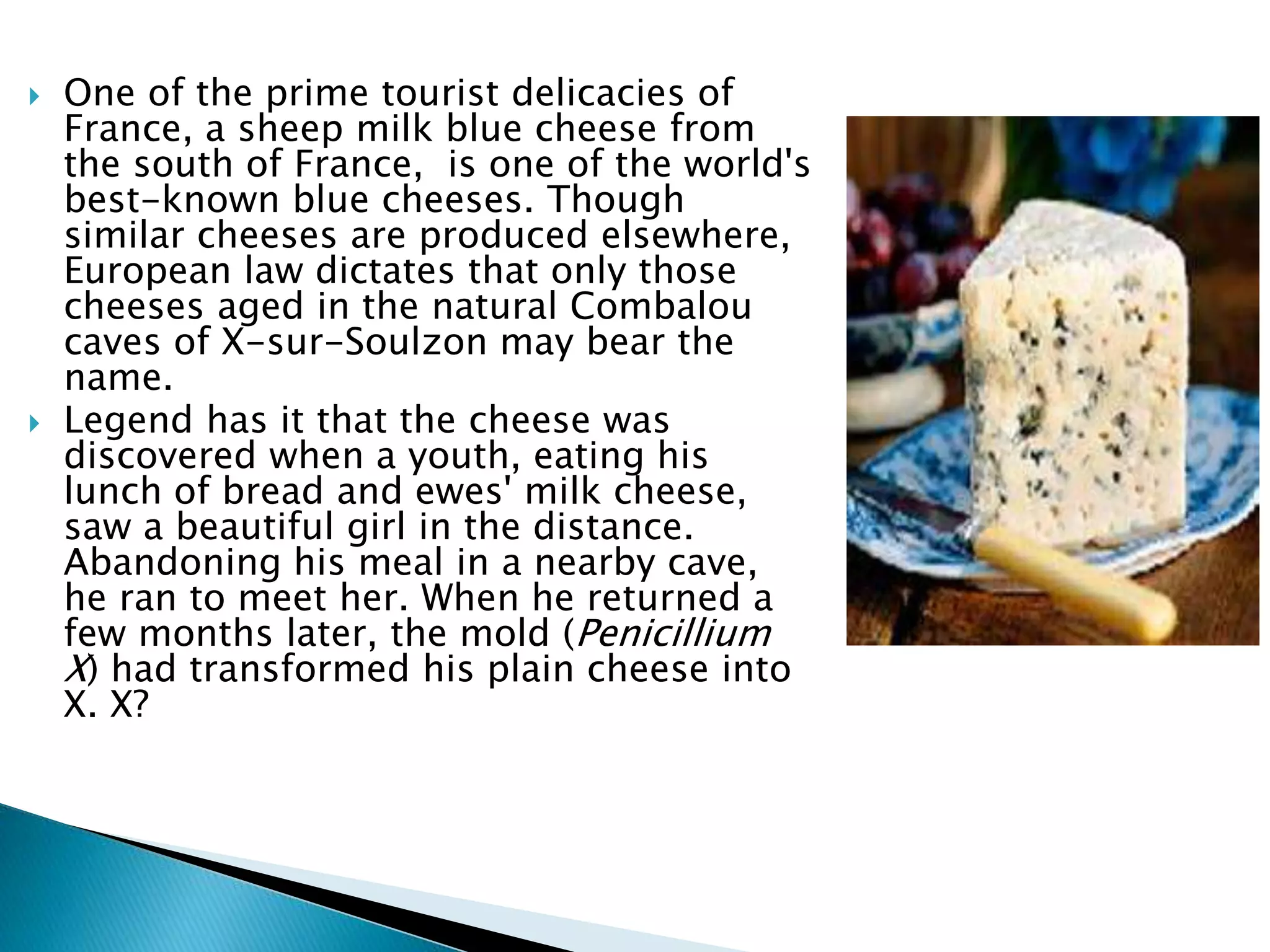  One of the prime tourist delicacies of
France, a sheep milk blue cheese from
the south of France, is one of the world's
best-known blue cheeses. Though
similar cheeses are produced elsewhere,
European law dictates that only those
cheeses aged in the natural Combalou
caves of X-sur-Soulzon may bear the
name.
 Legend has it that the cheese was
discovered when a youth, eating his
lunch of bread and ewes' milk cheese,
saw a beautiful girl in the distance.
Abandoning his meal in a nearby cave,
he ran to meet her. When he returned a
few months later, the mold (Penicillium
X) had transformed his plain cheese into
X. X?
 