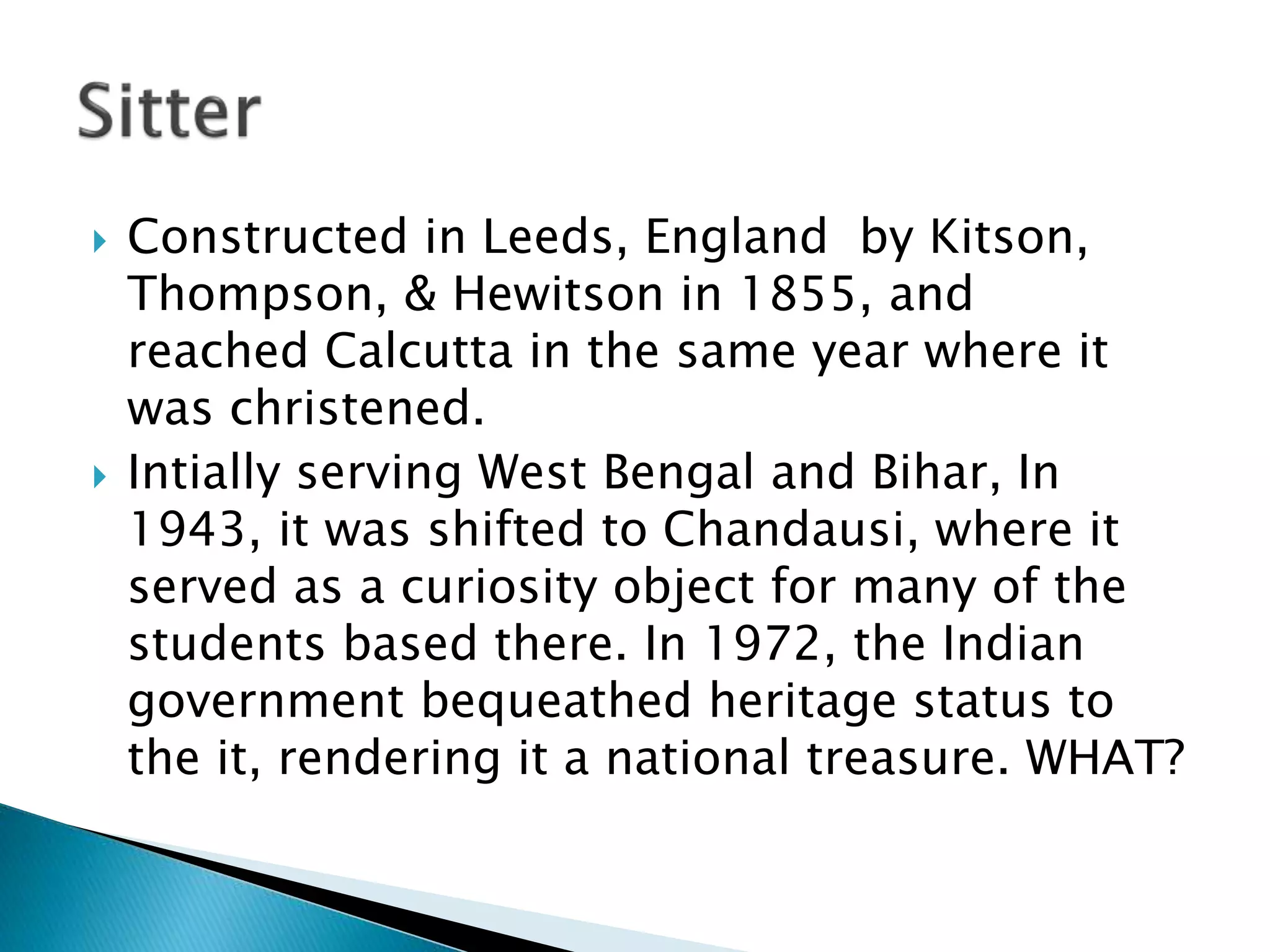  Constructed in Leeds, England by Kitson,
Thompson, & Hewitson in 1855, and
reached Calcutta in the same year where it
was christened.
 Intially serving West Bengal and Bihar, In
1943, it was shifted to Chandausi, where it
served as a curiosity object for many of the
students based there. In 1972, the Indian
government bequeathed heritage status to
the it, rendering it a national treasure. WHAT?
 