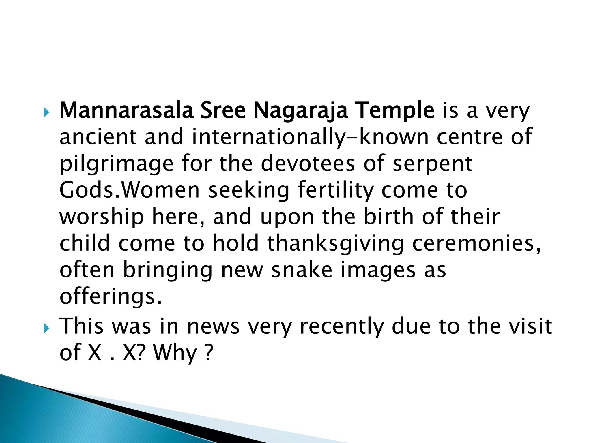  Mannarasala Sree Nagaraja Temple is a very
ancient and internationally-known centre of
pilgrimage for the devotees of serpent
Gods.Women seeking fertility come to
worship here, and upon the birth of their
child come to hold thanksgiving ceremonies,
often bringing new snake images as
offerings.
 This was in news very recently due to the visit
of X . X? Why ?
 