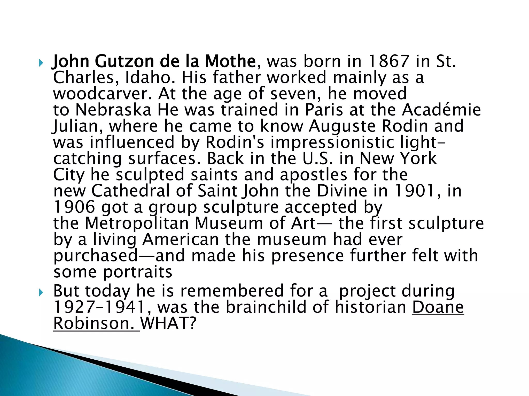  John Gutzon de la Mothe, was born in 1867 in St.
Charles, Idaho. His father worked mainly as a
woodcarver. At the age of seven, he moved
to Nebraska He was trained in Paris at the Académie
Julian, where he came to know Auguste Rodin and
was influenced by Rodin's impressionistic light-
catching surfaces. Back in the U.S. in New York
City he sculpted saints and apostles for the
new Cathedral of Saint John the Divine in 1901, in
1906 got a group sculpture accepted by
the Metropolitan Museum of Art— the first sculpture
by a living American the museum had ever
purchased—and made his presence further felt with
some portraits
 But today he is remembered for a project during
1927–1941, was the brainchild of historian Doane
Robinson. WHAT?
 