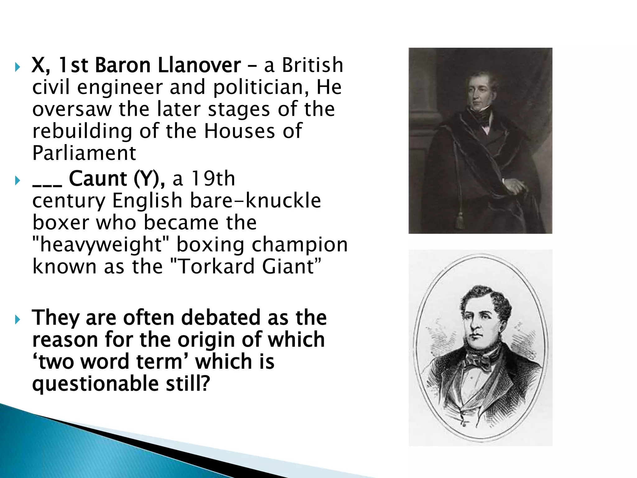  X, 1st Baron Llanover – a British
civil engineer and politician, He
oversaw the later stages of the
rebuilding of the Houses of
Parliament
 ___ Caunt (Y), a 19th
century English bare-knuckle
boxer who became the
"heavyweight" boxing champion
known as the "Torkard Giant”
 They are often debated as the
reason for the origin of which
‘two word term’ which is
questionable still?
 