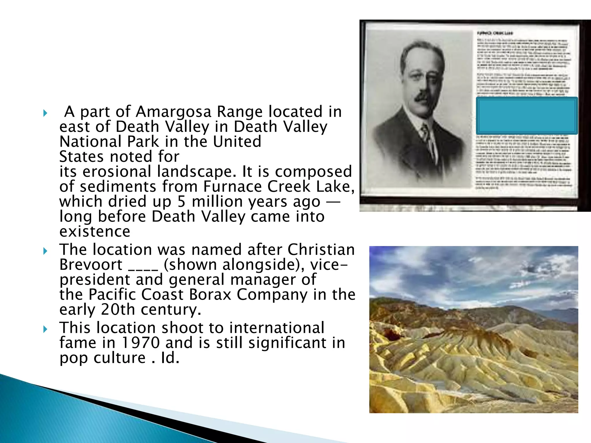  A part of Amargosa Range located in
east of Death Valley in Death Valley
National Park in the United
States noted for
its erosional landscape. It is composed
of sediments from Furnace Creek Lake,
which dried up 5 million years ago —
long before Death Valley came into
existence
 The location was named after Christian
Brevoort ____ (shown alongside), vice-
president and general manager of
the Pacific Coast Borax Company in the
early 20th century.
 This location shoot to international
fame in 1970 and is still significant in
pop culture . Id.
 
