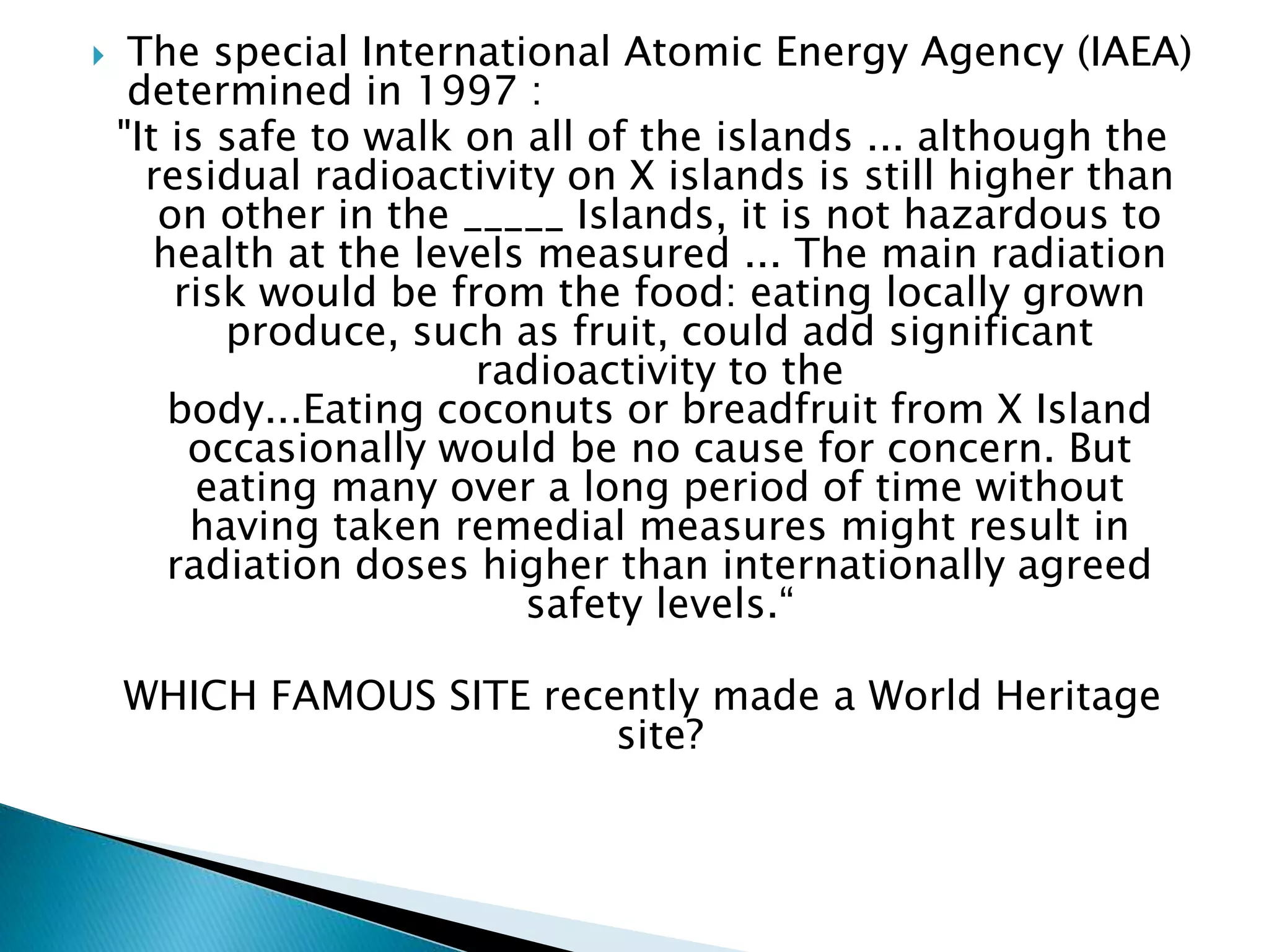  The special International Atomic Energy Agency (IAEA)
determined in 1997 :
"It is safe to walk on all of the islands ... although the
residual radioactivity on X islands is still higher than
on other in the _____ Islands, it is not hazardous to
health at the levels measured ... The main radiation
risk would be from the food: eating locally grown
produce, such as fruit, could add significant
radioactivity to the
body...Eating coconuts or breadfruit from X Island
occasionally would be no cause for concern. But
eating many over a long period of time without
having taken remedial measures might result in
radiation doses higher than internationally agreed
safety levels.“
WHICH FAMOUS SITE recently made a World Heritage
site?
 