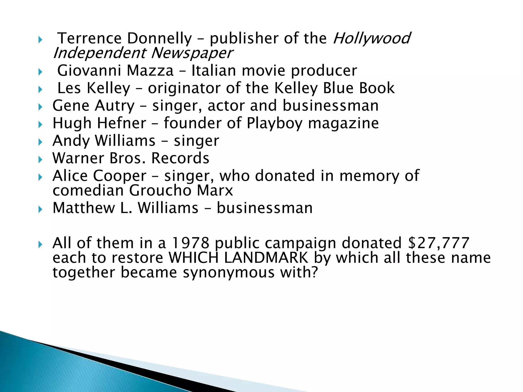  Terrence Donnelly – publisher of the Hollywood
Independent Newspaper
 Giovanni Mazza – Italian movie producer
 Les Kelley – originator of the Kelley Blue Book
 Gene Autry – singer, actor and businessman
 Hugh Hefner – founder of Playboy magazine
 Andy Williams – singer
 Warner Bros. Records
 Alice Cooper – singer, who donated in memory of
comedian Groucho Marx
 Matthew L. Williams – businessman
 All of them in a 1978 public campaign donated $27,777
each to restore WHICH LANDMARK by which all these name
together became synonymous with?
 