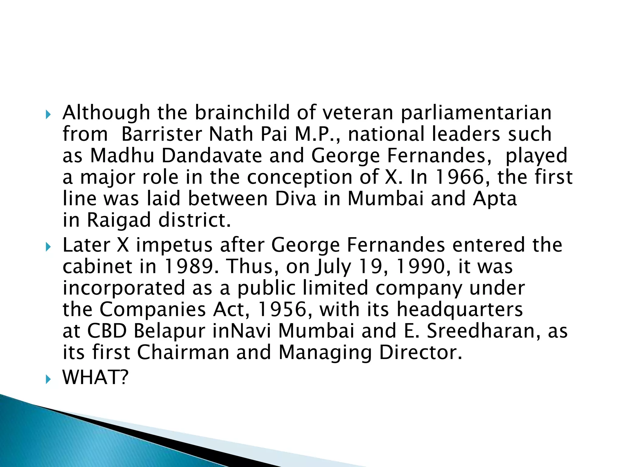  Although the brainchild of veteran parliamentarian
from Barrister Nath Pai M.P., national leaders such
as Madhu Dandavate and George Fernandes, played
a major role in the conception of X. In 1966, the first
line was laid between Diva in Mumbai and Apta
in Raigad district.
 Later X impetus after George Fernandes entered the
cabinet in 1989. Thus, on July 19, 1990, it was
incorporated as a public limited company under
the Companies Act, 1956, with its headquarters
at CBD Belapur inNavi Mumbai and E. Sreedharan, as
its first Chairman and Managing Director.
 WHAT?
 