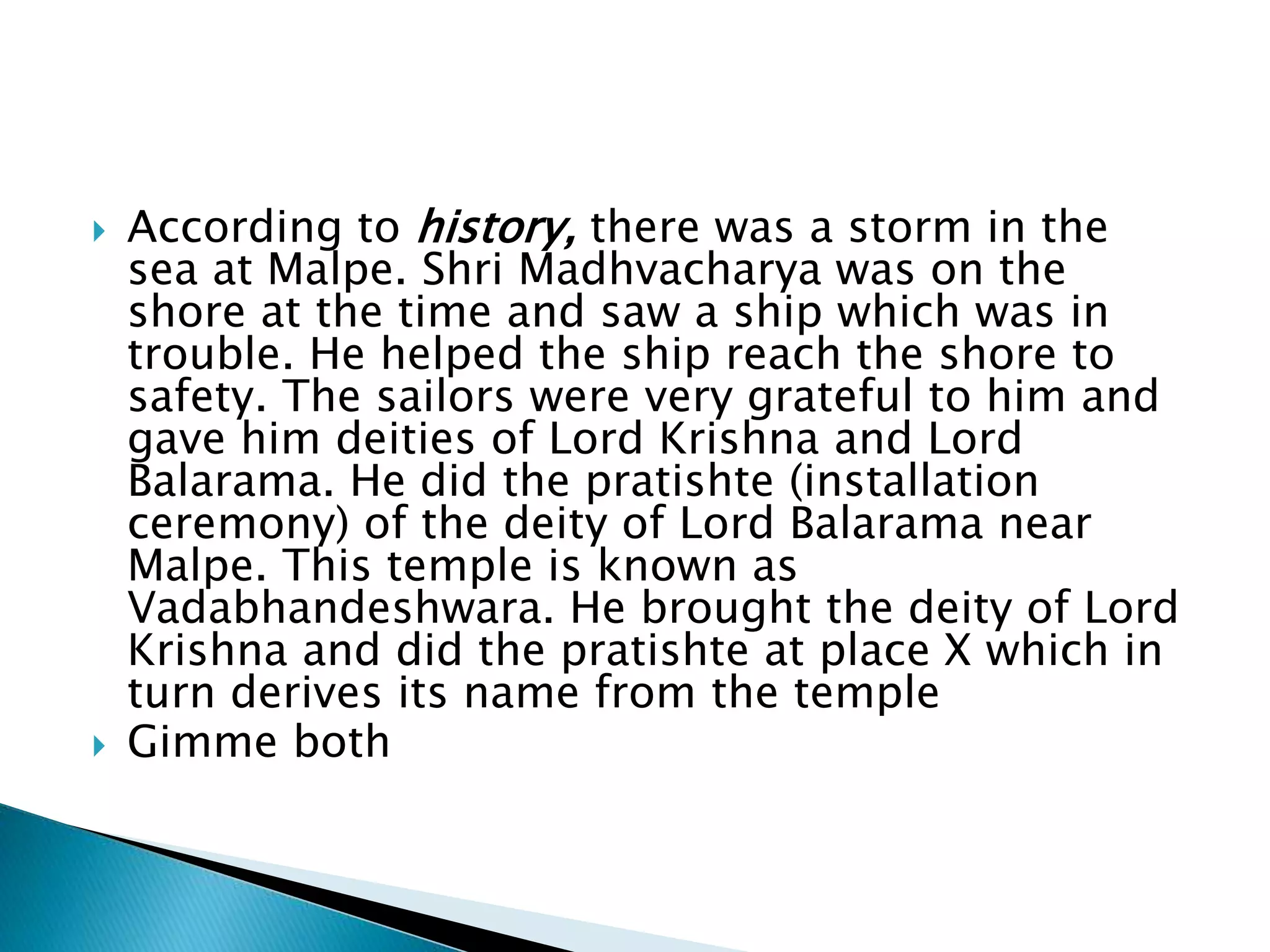  According to history, there was a storm in the
sea at Malpe. Shri Madhvacharya was on the
shore at the time and saw a ship which was in
trouble. He helped the ship reach the shore to
safety. The sailors were very grateful to him and
gave him deities of Lord Krishna and Lord
Balarama. He did the pratishte (installation
ceremony) of the deity of Lord Balarama near
Malpe. This temple is known as
Vadabhandeshwara. He brought the deity of Lord
Krishna and did the pratishte at place X which in
turn derives its name from the temple
 Gimme both
 