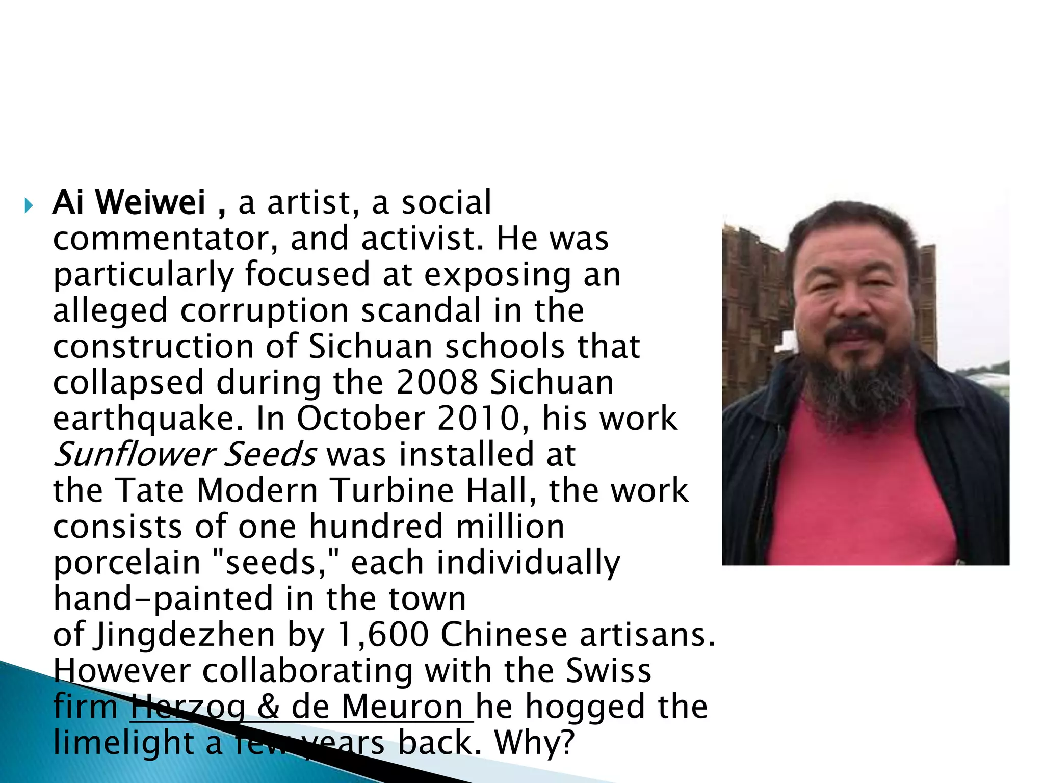  Ai Weiwei , a artist, a social
commentator, and activist. He was
particularly focused at exposing an
alleged corruption scandal in the
construction of Sichuan schools that
collapsed during the 2008 Sichuan
earthquake. In October 2010, his work
Sunflower Seeds was installed at
the Tate Modern Turbine Hall, the work
consists of one hundred million
porcelain "seeds," each individually
hand-painted in the town
of Jingdezhen by 1,600 Chinese artisans.
However collaborating with the Swiss
firm Herzog & de Meuron he hogged the
limelight a few years back. Why?
 
