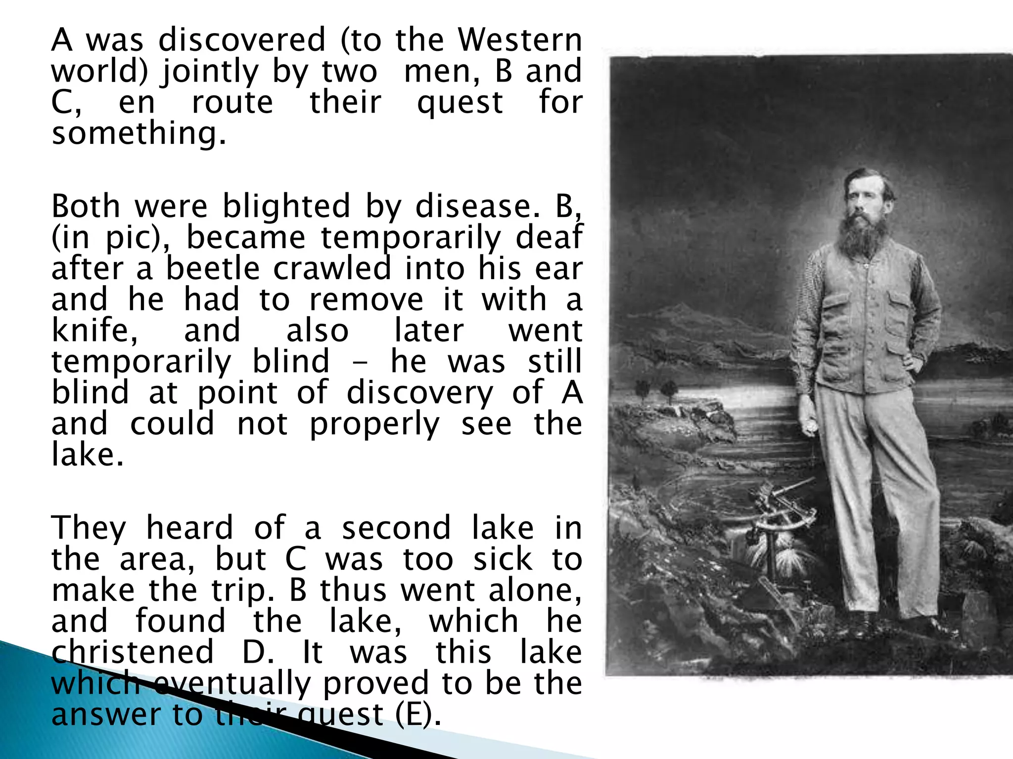 A was discovered (to the Western
world) jointly by two men, B and
C, en route their quest for
something.
Both were blighted by disease. B,
(in pic), became temporarily deaf
after a beetle crawled into his ear
and he had to remove it with a
knife, and also later went
temporarily blind - he was still
blind at point of discovery of A
and could not properly see the
lake.
They heard of a second lake in
the area, but C was too sick to
make the trip. B thus went alone,
and found the lake, which he
christened D. It was this lake
which eventually proved to be the
answer to their quest (E).
 
