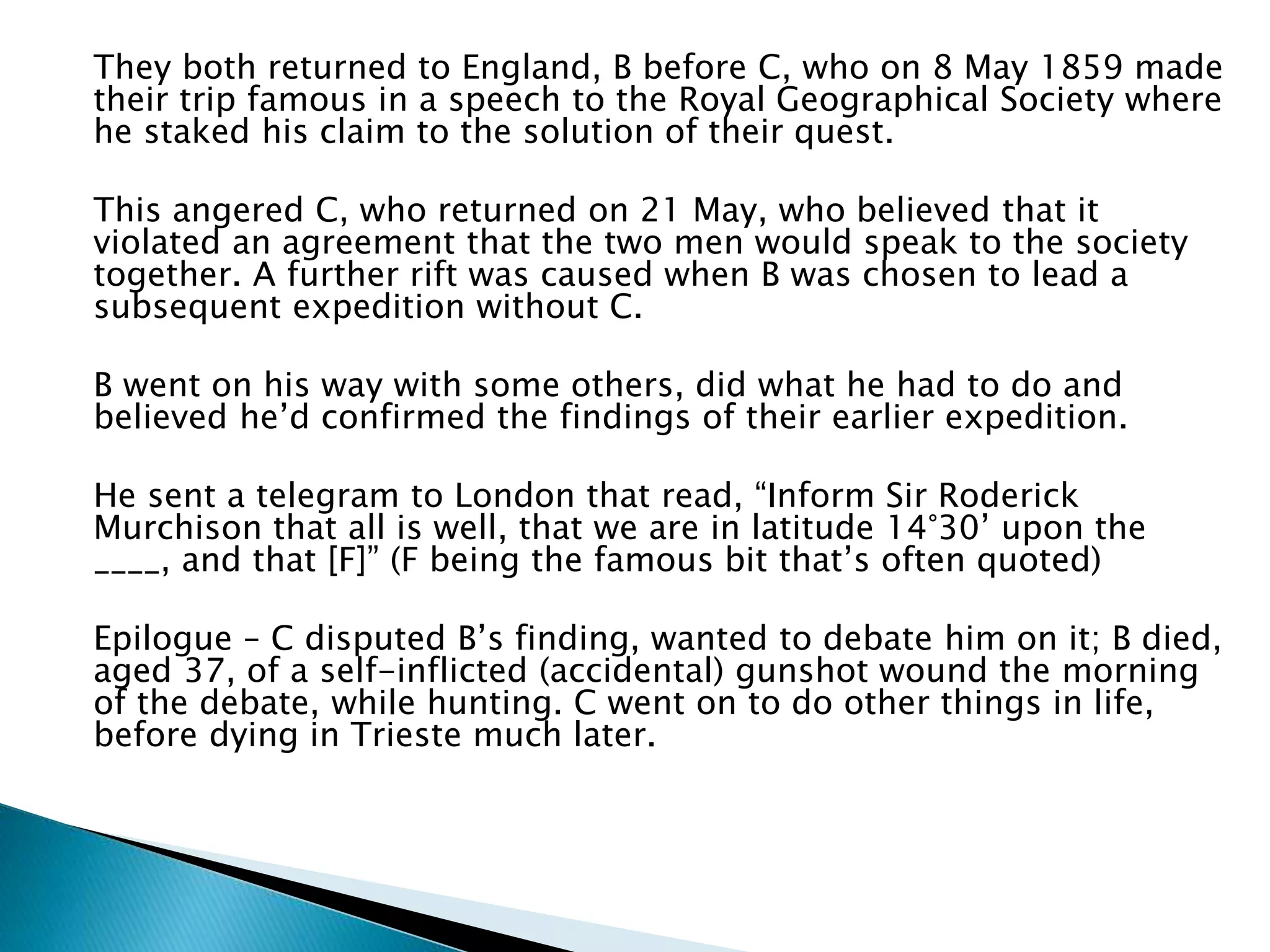 They both returned to England, B before C, who on 8 May 1859 made
their trip famous in a speech to the Royal Geographical Society where
he staked his claim to the solution of their quest.
This angered C, who returned on 21 May, who believed that it
violated an agreement that the two men would speak to the society
together. A further rift was caused when B was chosen to lead a
subsequent expedition without C.
B went on his way with some others, did what he had to do and
believed he’d confirmed the findings of their earlier expedition.
He sent a telegram to London that read, “Inform Sir Roderick
Murchison that all is well, that we are in latitude 14°30’ upon the
____, and that [F]” (F being the famous bit that’s often quoted)
Epilogue – C disputed B’s finding, wanted to debate him on it; B died,
aged 37, of a self-inflicted (accidental) gunshot wound the morning
of the debate, while hunting. C went on to do other things in life,
before dying in Trieste much later.
 