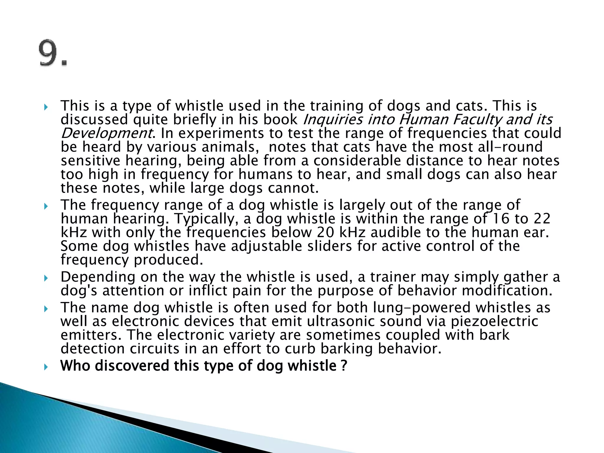  This is a type of whistle used in the training of dogs and cats. This is
discussed quite briefly in his book Inquiries into Human Faculty and its
Development. In experiments to test the range of frequencies that could
be heard by various animals, notes that cats have the most all-round
sensitive hearing, being able from a considerable distance to hear notes
too high in frequency for humans to hear, and small dogs can also hear
these notes, while large dogs cannot.
 The frequency range of a dog whistle is largely out of the range of
human hearing. Typically, a dog whistle is within the range of 16 to 22
kHz with only the frequencies below 20 kHz audible to the human ear.
Some dog whistles have adjustable sliders for active control of the
frequency produced.
 Depending on the way the whistle is used, a trainer may simply gather a
dog's attention or inflict pain for the purpose of behavior modification.
 The name dog whistle is often used for both lung-powered whistles as
well as electronic devices that emit ultrasonic sound via piezoelectric
emitters. The electronic variety are sometimes coupled with bark
detection circuits in an effort to curb barking behavior.
 Who discovered this type of dog whistle ?
 