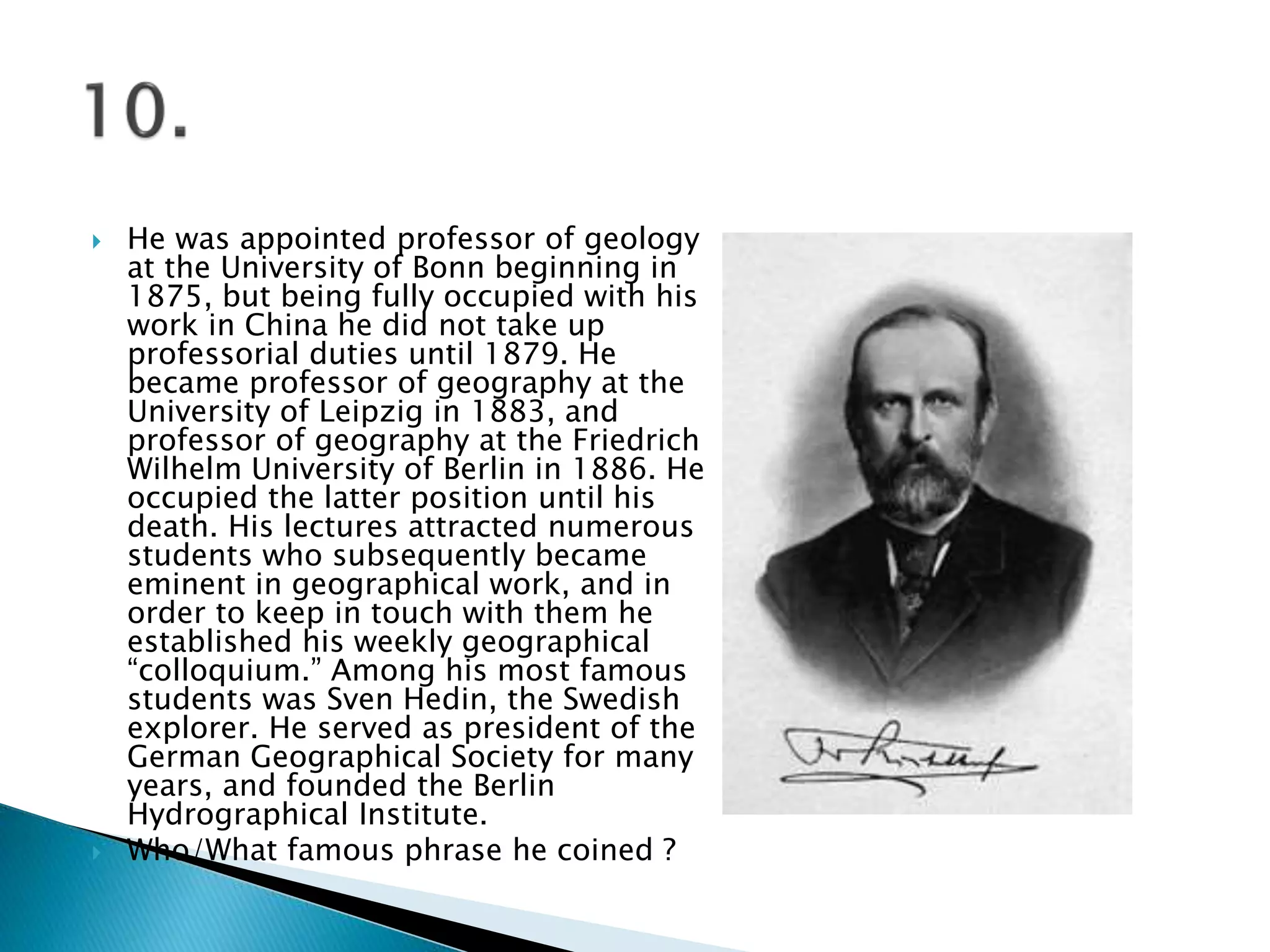  He was appointed professor of geology
at the University of Bonn beginning in
1875, but being fully occupied with his
work in China he did not take up
professorial duties until 1879. He
became professor of geography at the
University of Leipzig in 1883, and
professor of geography at the Friedrich
Wilhelm University of Berlin in 1886. He
occupied the latter position until his
death. His lectures attracted numerous
students who subsequently became
eminent in geographical work, and in
order to keep in touch with them he
established his weekly geographical
“colloquium.” Among his most famous
students was Sven Hedin, the Swedish
explorer. He served as president of the
German Geographical Society for many
years, and founded the Berlin
Hydrographical Institute.
 Who/What famous phrase he coined ?
 