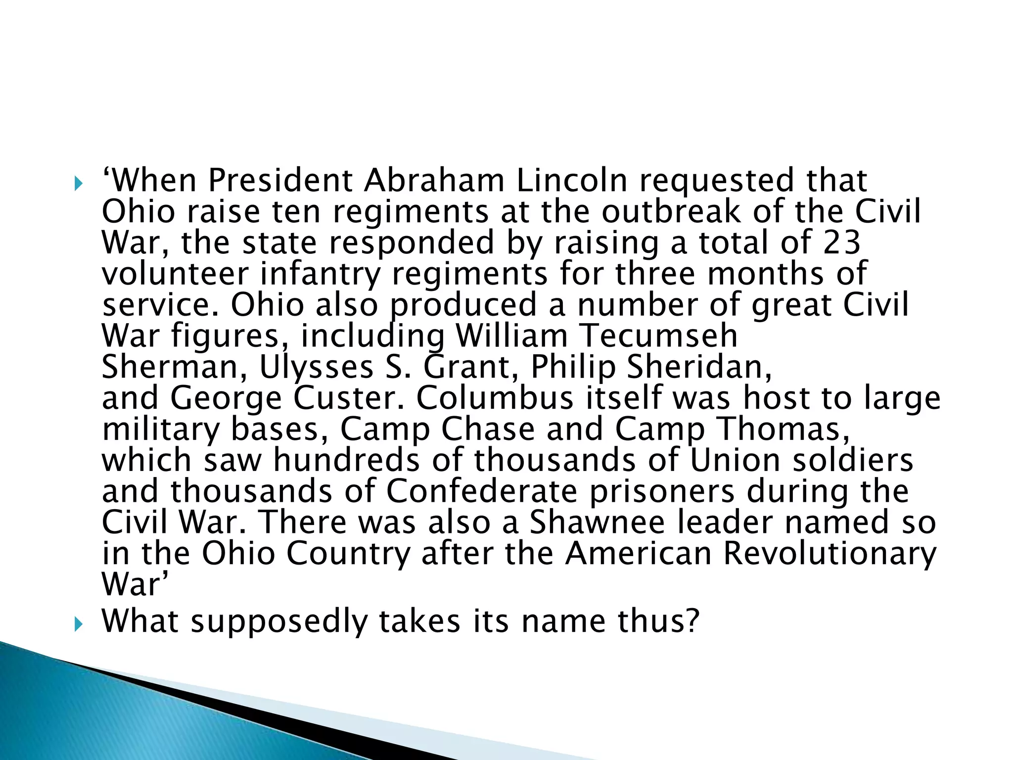  ‘When President Abraham Lincoln requested that
Ohio raise ten regiments at the outbreak of the Civil
War, the state responded by raising a total of 23
volunteer infantry regiments for three months of
service. Ohio also produced a number of great Civil
War figures, including William Tecumseh
Sherman, Ulysses S. Grant, Philip Sheridan,
and George Custer. Columbus itself was host to large
military bases, Camp Chase and Camp Thomas,
which saw hundreds of thousands of Union soldiers
and thousands of Confederate prisoners during the
Civil War. There was also a Shawnee leader named so
in the Ohio Country after the American Revolutionary
War’
 What supposedly takes its name thus?
 