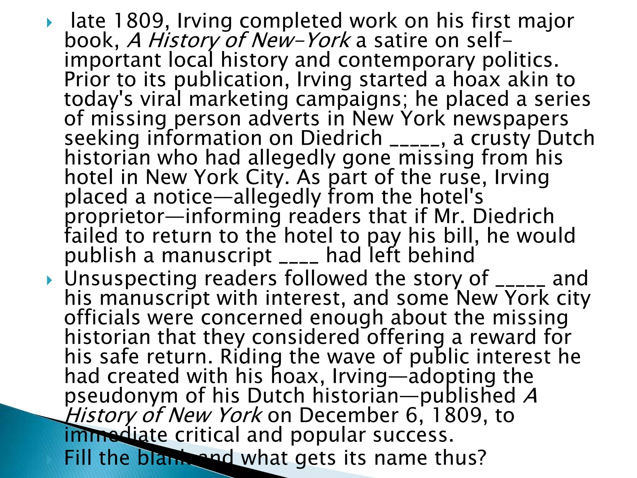  late 1809, Irving completed work on his first major
book, A History of New-York a satire on self-
important local history and contemporary politics.
Prior to its publication, Irving started a hoax akin to
today's viral marketing campaigns; he placed a series
of missing person adverts in New York newspapers
seeking information on Diedrich _____, a crusty Dutch
historian who had allegedly gone missing from his
hotel in New York City. As part of the ruse, Irving
placed a notice—allegedly from the hotel's
proprietor—informing readers that if Mr. Diedrich
failed to return to the hotel to pay his bill, he would
publish a manuscript ____ had left behind
 Unsuspecting readers followed the story of _____ and
his manuscript with interest, and some New York city
officials were concerned enough about the missing
historian that they considered offering a reward for
his safe return. Riding the wave of public interest he
had created with his hoax, Irving—adopting the
pseudonym of his Dutch historian—published A
History of New York on December 6, 1809, to
immediate critical and popular success.
 Fill the blank and what gets its name thus?
 