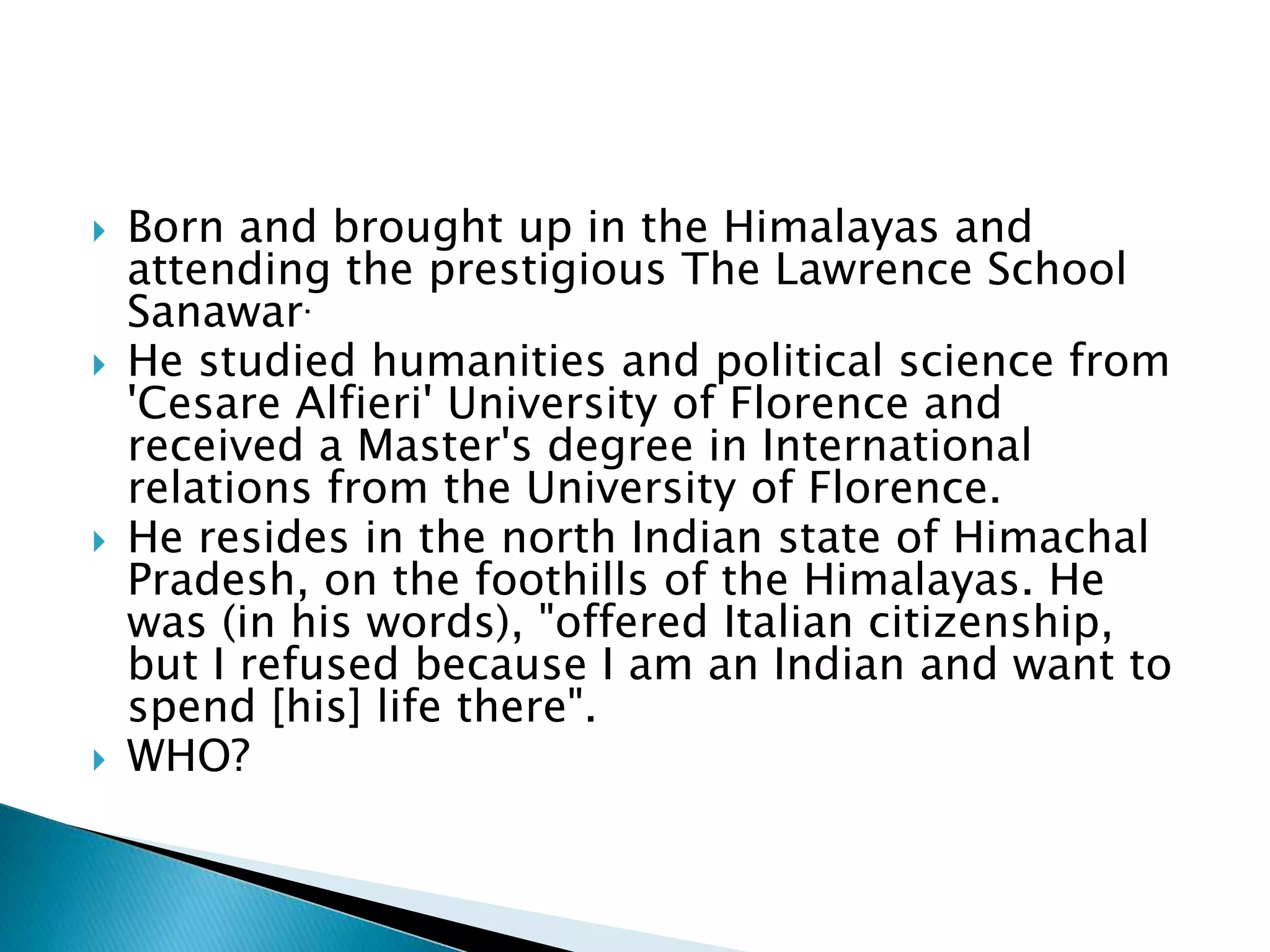  Born and brought up in the Himalayas and
attending the prestigious The Lawrence School
Sanawar.
 He studied humanities and political science from
'Cesare Alfieri' University of Florence and
received a Master's degree in International
relations from the University of Florence.
 He resides in the north Indian state of Himachal
Pradesh, on the foothills of the Himalayas. He
was (in his words), "offered Italian citizenship,
but I refused because I am an Indian and want to
spend [his] life there".
 WHO?
 