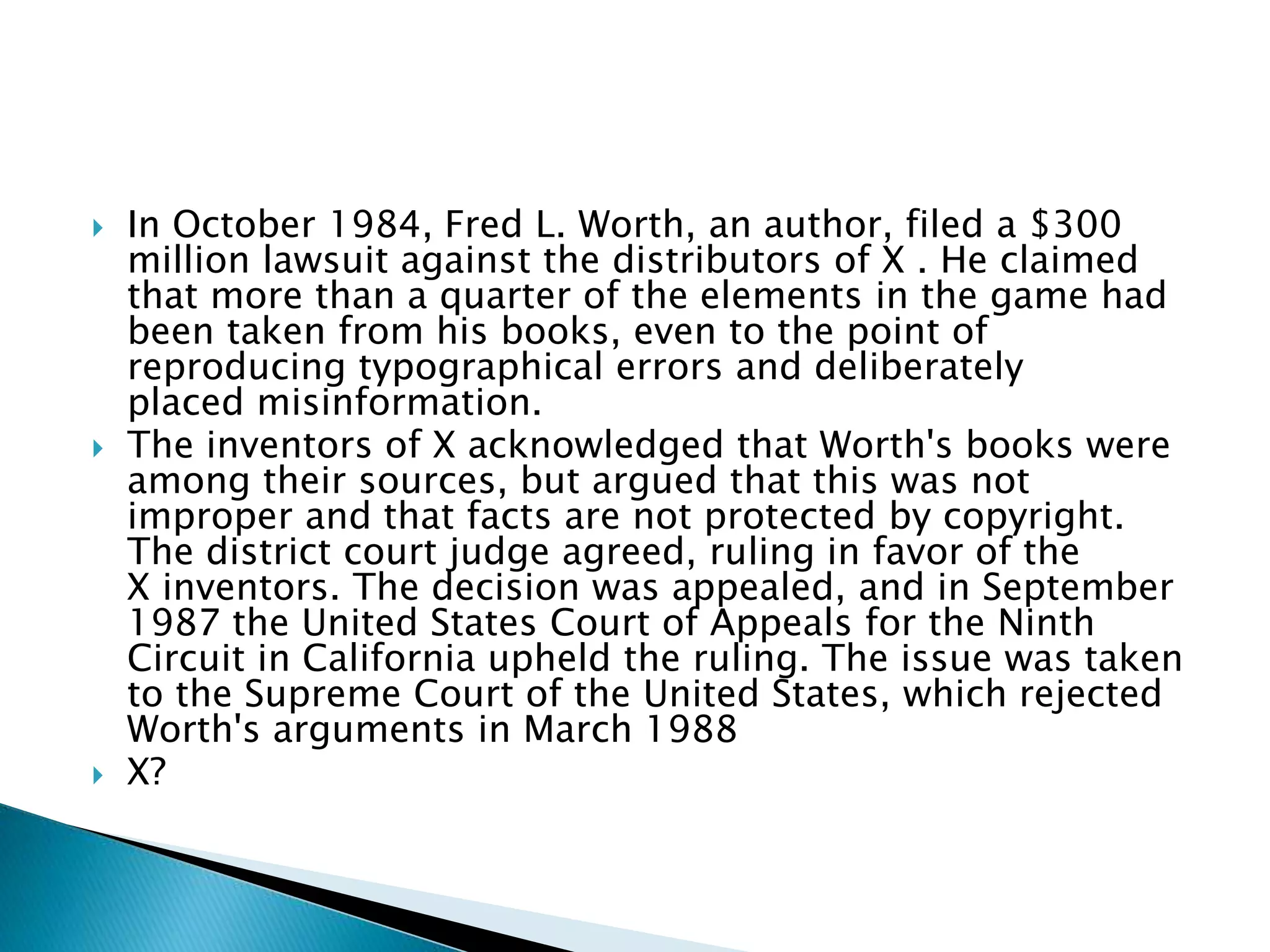  In October 1984, Fred L. Worth, an author, filed a $300
million lawsuit against the distributors of X . He claimed
that more than a quarter of the elements in the game had
been taken from his books, even to the point of
reproducing typographical errors and deliberately
placed misinformation.
 The inventors of X acknowledged that Worth's books were
among their sources, but argued that this was not
improper and that facts are not protected by copyright.
The district court judge agreed, ruling in favor of the
X inventors. The decision was appealed, and in September
1987 the United States Court of Appeals for the Ninth
Circuit in California upheld the ruling. The issue was taken
to the Supreme Court of the United States, which rejected
Worth's arguments in March 1988
 X?
 