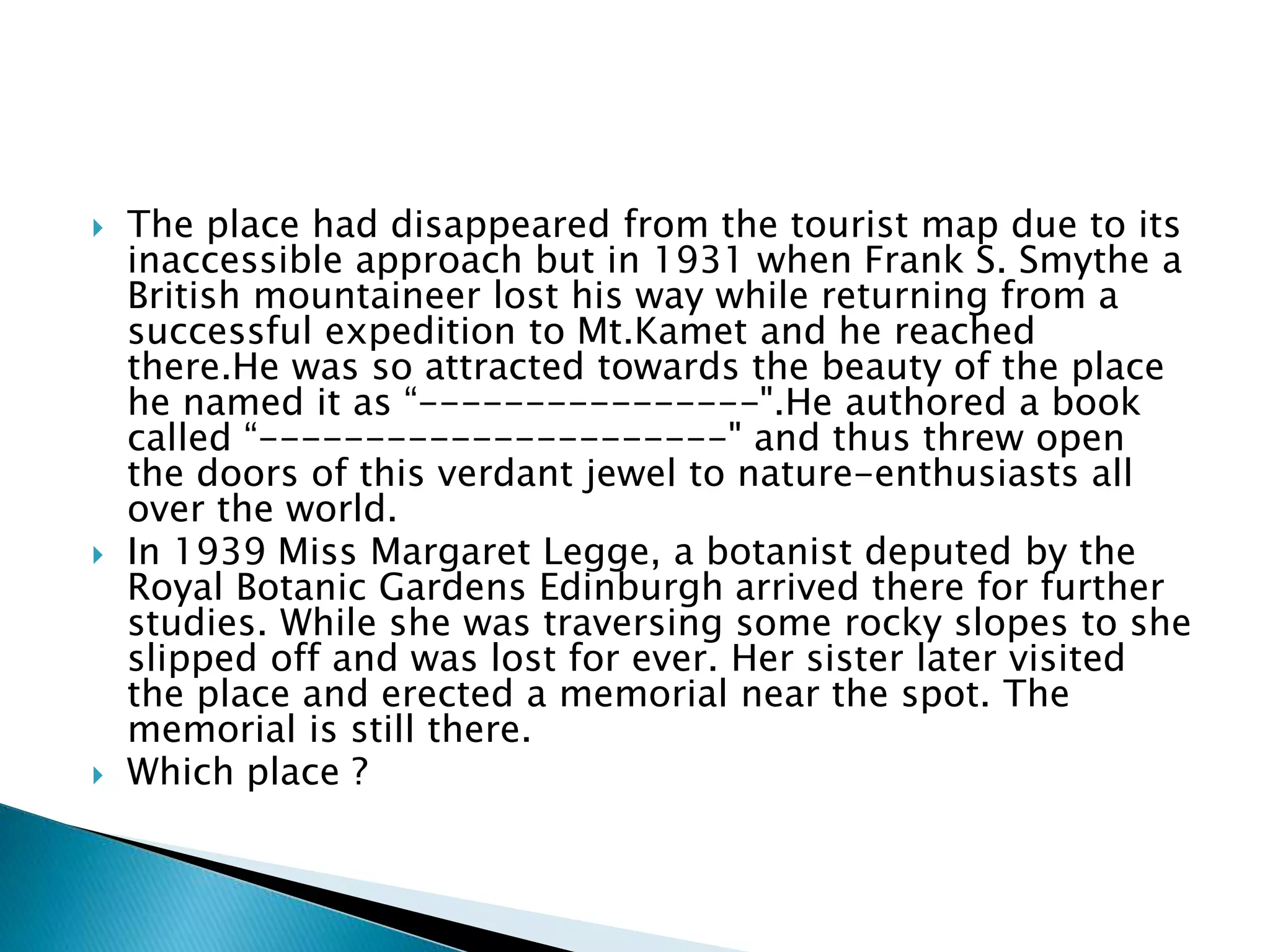  The place had disappeared from the tourist map due to its
inaccessible approach but in 1931 when Frank S. Smythe a
British mountaineer lost his way while returning from a
successful expedition to Mt.Kamet and he reached
there.He was so attracted towards the beauty of the place
he named it as “----------------".He authored a book
called “----------------------" and thus threw open
the doors of this verdant jewel to nature-enthusiasts all
over the world.
 In 1939 Miss Margaret Legge, a botanist deputed by the
Royal Botanic Gardens Edinburgh arrived there for further
studies. While she was traversing some rocky slopes to she
slipped off and was lost for ever. Her sister later visited
the place and erected a memorial near the spot. The
memorial is still there.
 Which place ?
 