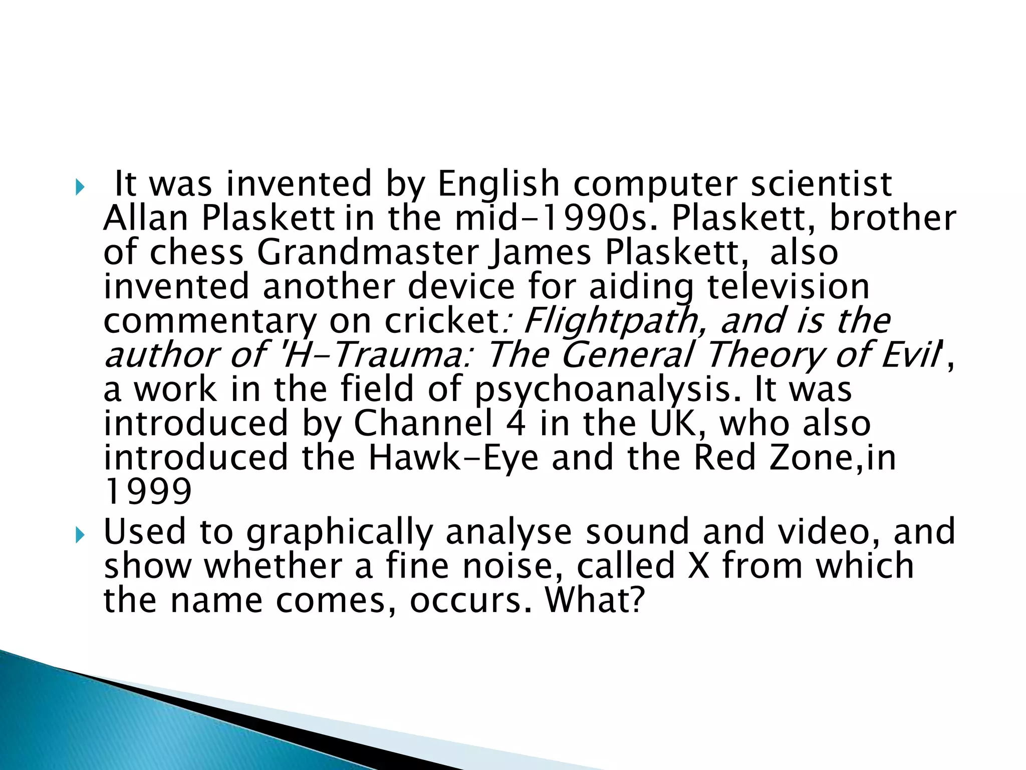  It was invented by English computer scientist
Allan Plaskett in the mid-1990s. Plaskett, brother
of chess Grandmaster James Plaskett, also
invented another device for aiding television
commentary on cricket: Flightpath, and is the
author of 'H-Trauma: The General Theory of Evil',
a work in the field of psychoanalysis. It was
introduced by Channel 4 in the UK, who also
introduced the Hawk-Eye and the Red Zone,in
1999
 Used to graphically analyse sound and video, and
show whether a fine noise, called X from which
the name comes, occurs. What?
 